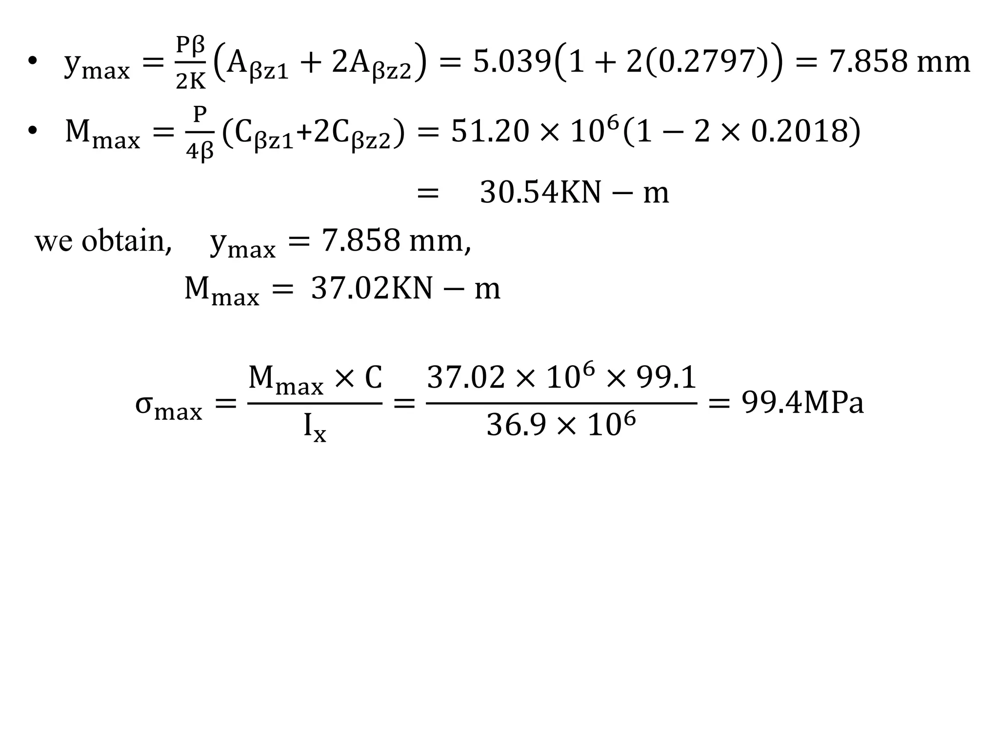 • ymax = 
Pβ 
2K 
Aβz1 + 2Aβz2 = 5.039 1 + 2 0.2797 = 7.858 mm 
• Mmax = 
P 
4β 
Cβz1+2Cβz2) = 51.20 × 106 1 − 2 × 0.2018 
= 30.54KN − m 
we obtain, ymax = 7.858 mm, 
Mmax = 37.02KN − m 
σmax = 
Mmax × C 
Ix 
= 
37.02 × 106 × 99.1 
36.9 × 106 = 99.4MPa 
 