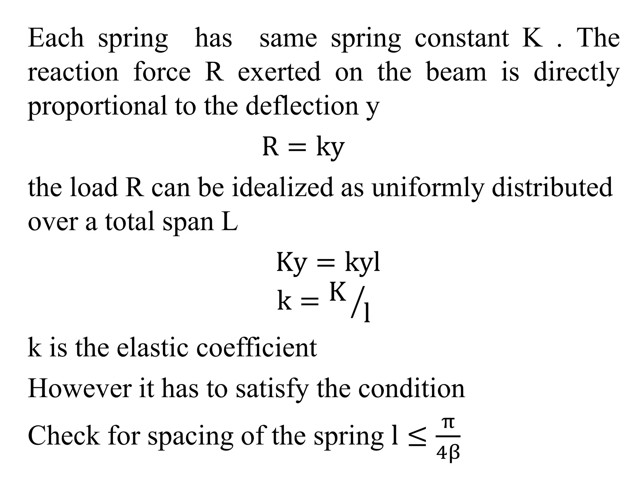 Each spring has same spring constant K . The 
reaction force R exerted on the beam is directly 
proportional to the deflection y 
R = ky 
the load R can be idealized as uniformly distributed 
over a total span L 
Ky = kyl 
k = K 
l 
k is the elastic coefficient 
However it has to satisfy the condition 
Check for spacing of the spring l ≤ 
π 
4β 
 