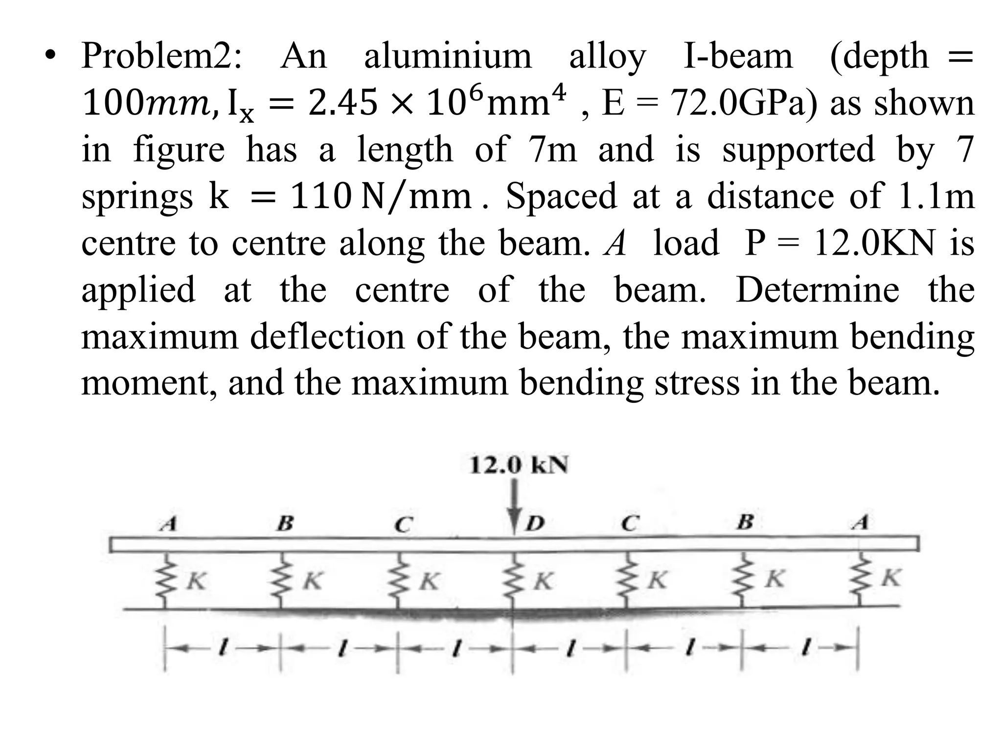 • Problem2: An aluminium alloy I-beam (depth = 
100푚푚, Ix = 2.45 × 106mm4 , E = 72.0GPa) as shown 
in figure has a length of 7m and is supported by 7 
springs k = 110N mm. Spaced at a distance of 1.1m 
centre to centre along the beam. A load P = 12.0KN is 
applied at the centre of the beam. Determine the 
maximum deflection of the beam, the maximum bending 
moment, and the maximum bending stress in the beam. 
 