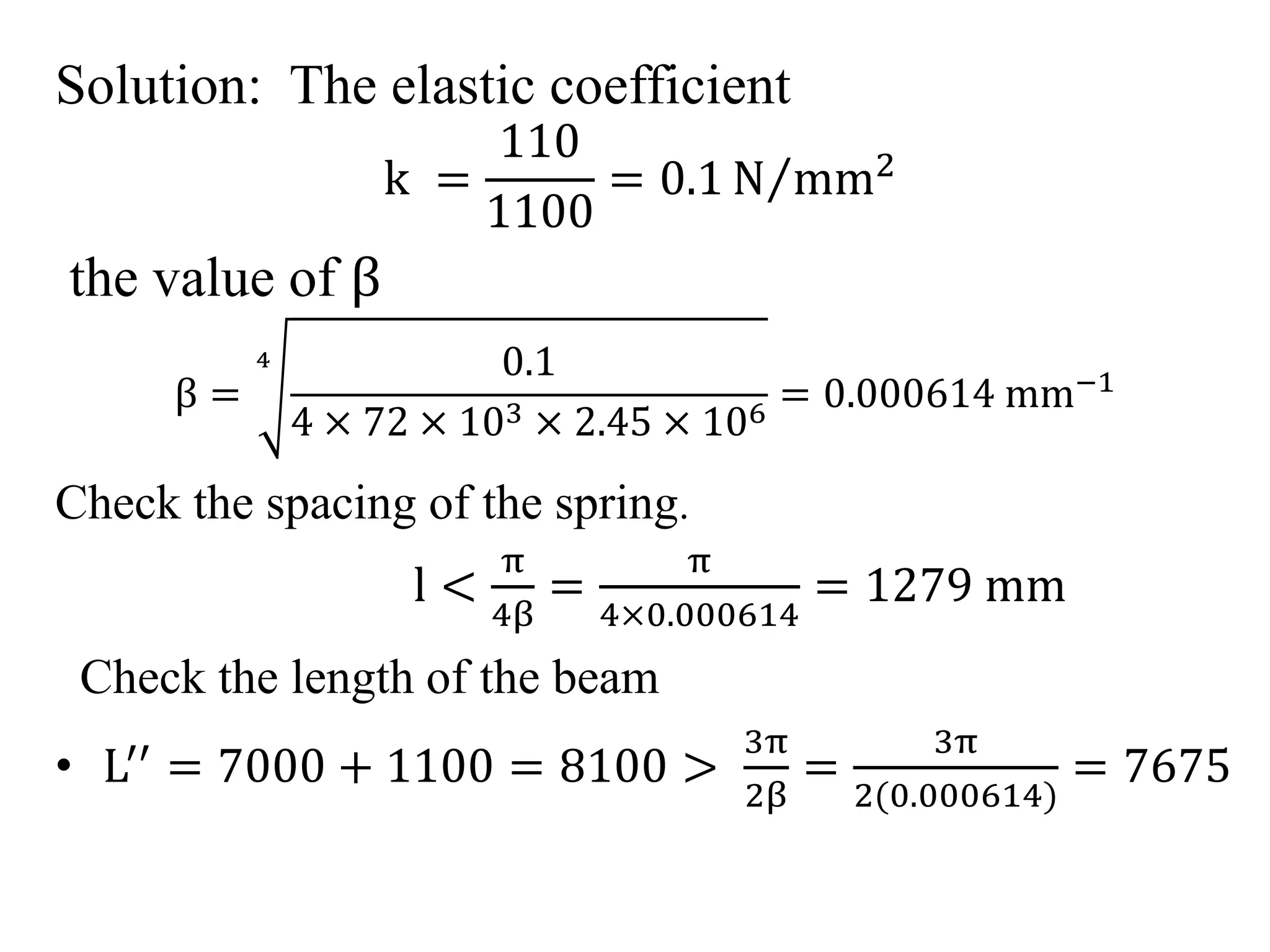 Solution: The elastic coefficient 
k = 
110 
1100 
= 0.1N mm2 
the value of β 
β = 
4 0.1 
4 × 72 × 103 × 2.45 × 106 = 0.000614 mm−1 
Check the spacing of the spring. 
l < 
π 
4β 
= 
π 
4×0.000614 
= 1279 mm 
Check the length of the beam 
• L′′ = 7000 + 1100 = 8100 > 
3π 
2β 
= 
3π 
2 0.000614) 
= 7675 
 
