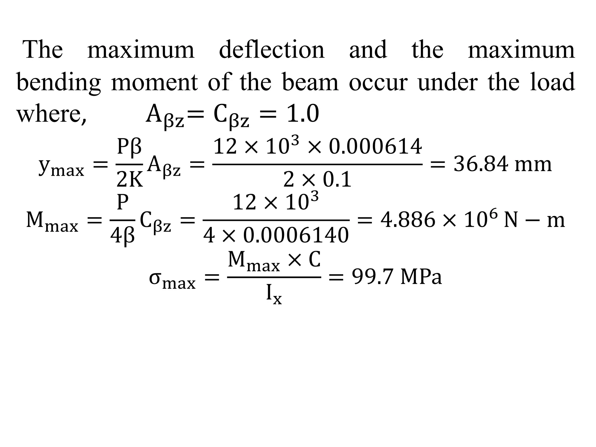 The maximum deflection and the maximum 
bending moment of the beam occur under the load 
where, Aβz= Cβz = 1.0 
ymax = 
Pβ 
2K 
Aβz = 
12 × 103 × 0.000614 
2 × 0.1 
= 36.84 mm 
Mmax = 
P 
4β 
Cβz = 
12 × 103 
4 × 0.0006140 
= 4.886 × 106 N − m 
σmax = 
Mmax × C 
Ix 
= 99.7 MPa 
 