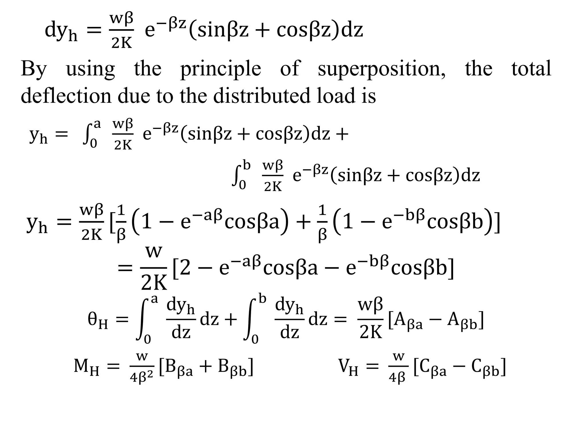 dyh = 
wβ 
2K 
e−βz sinβz + cosβz dz 
By using the principle of superposition, the total 
deflection due to the distributed load is 
a wβ 
yh = 0 
2K 
e−βz sinβz + cosβz dz + 
b wβ 
0 
2K 
e−βz sinβz + cosβz dz 
yh = 
wβ 
2K 
[ 
1 
β 
1 − e−aβcosβa + 
1 
β 
1 − e−bβcosβb ] 
= 
w 
2K 
[2 − e−aβcosβa − e−bβcosβb] 
θH = 
a dyh 
0 
dz 
dz + 
b dyh 
0 
dz 
dz = 
wβ 
2K 
[Aβa − Aβb] 
MH = 
w 
4β2 [Bβa + Bβb] VH = 
w 
4β 
[Cβa − Cβb] 
 