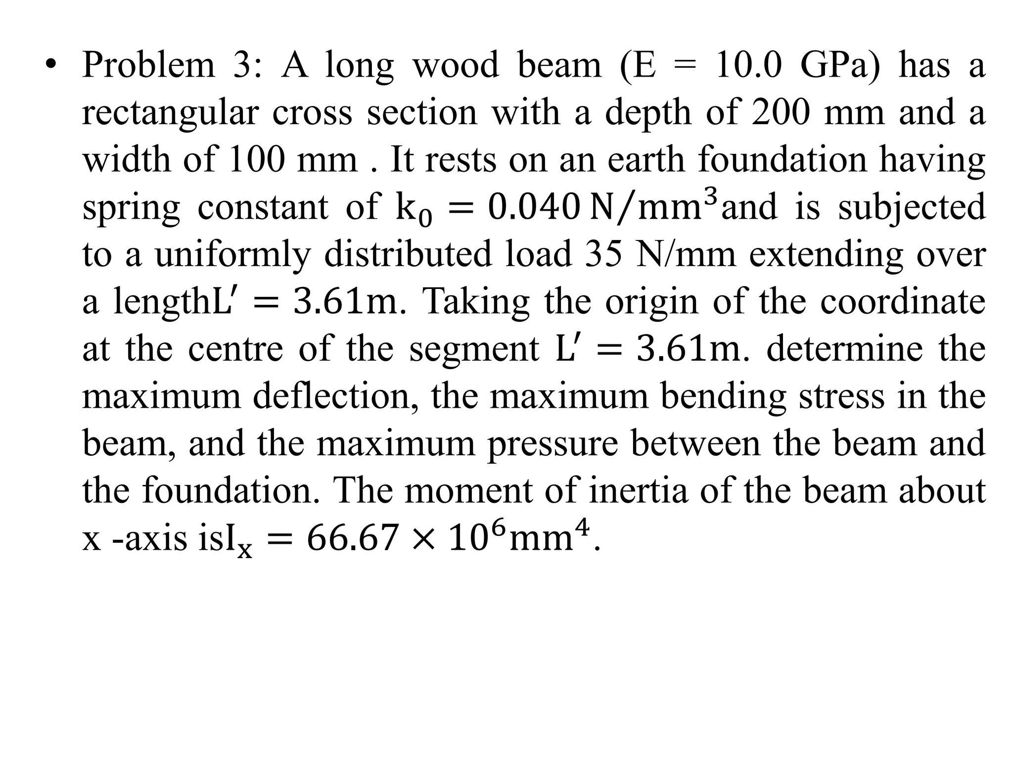 • Problem 3: A long wood beam (E = 10.0 GPa) has a 
rectangular cross section with a depth of 200 mm and a 
width of 100 mm . It rests on an earth foundation having 
spring constant of k0 = 0.040N mm3and is subjected 
to a uniformly distributed load 35 N/mm extending over 
a lengthL′ = 3.61m. Taking the origin of the coordinate 
at the centre of the segment L′ = 3.61m. determine the 
maximum deflection, the maximum bending stress in the 
beam, and the maximum pressure between the beam and 
the foundation. The moment of inertia of the beam about 
x -axis isIx = 66.67 × 106mm4. 
 