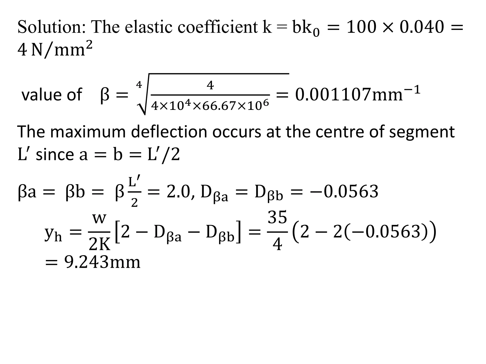 Solution: The elastic coefficient k = bk0 = 100 × 0.040 = 
4N mm2 
value of β = 
4 4 
4×104×66.67×106 = 0.001107mm−1 
The maximum deflection occurs at the centre of segment 
L′ since a = b = L′/2 
βa = βb = β 
L′ 
2 
= 2.0, Dβa = Dβb = −0.0563 
yh = 
w 
2K 
2 − Dβa − Dβb = 
35 
4 
2 − 2 −0.0563 
= 9.243mm 
 
