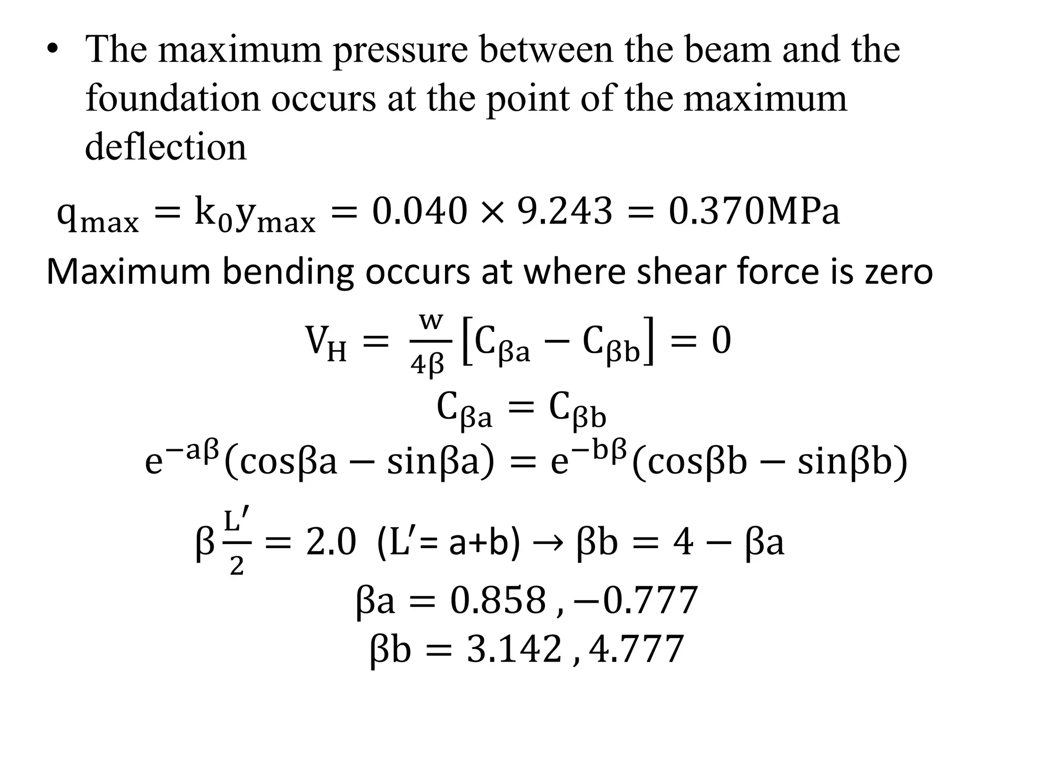 • The maximum pressure between the beam and the 
foundation occurs at the point of the maximum 
deflection 
qmax = k0ymax = 0.040 × 9.243 = 0.370MPa 
Maximum bending occurs at where shear force is zero 
VH = 
w 
4β 
Cβa − Cβb = 0 
Cβa = Cβb 
e−aβ cosβa − sinβa = e−bβ cosβb − sinβb) 
β 
L′ 
2 
= 2.0 (L′= a+b) βb = 4 − βa 
βa = 0.858 , −0.777 
βb = 3.142 , 4.777 
 