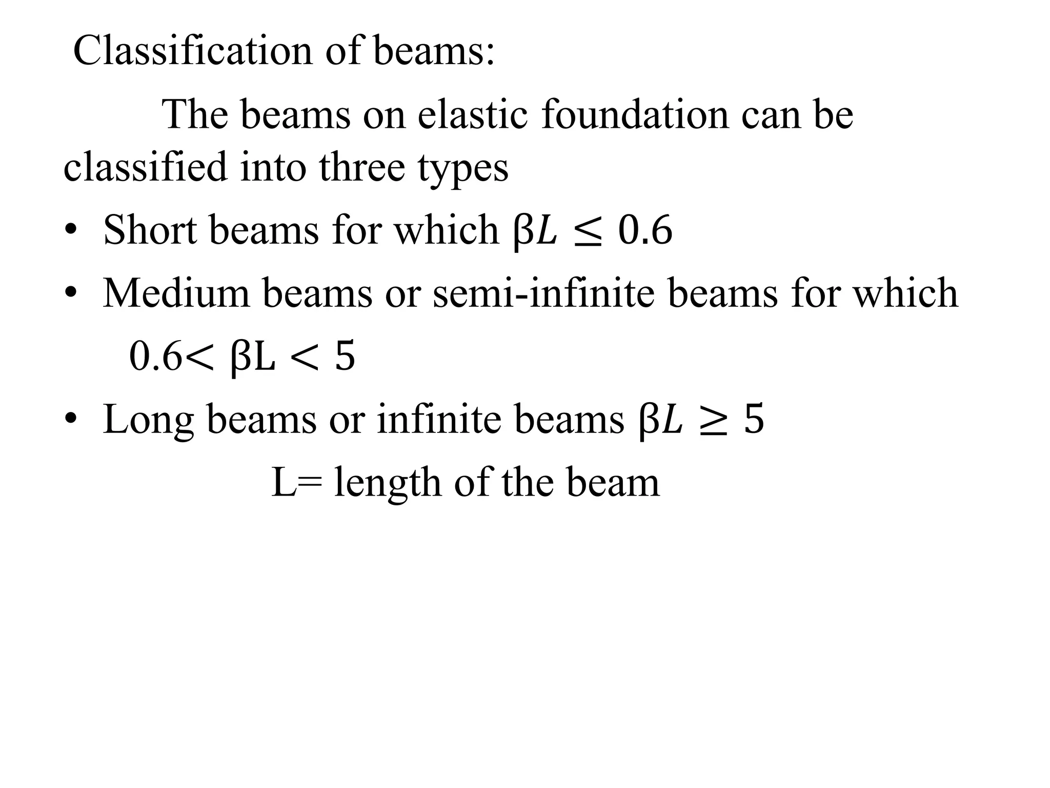 Classification of beams: 
The beams on elastic foundation can be 
classified into three types 
• Short beams for which β퐿 ≤ 0.6 
• Medium beams or semi-infinite beams for which 
0.6< βL < 5 
• Long beams or infinite beams β퐿 ≥ 5 
L= length of the beam 
 