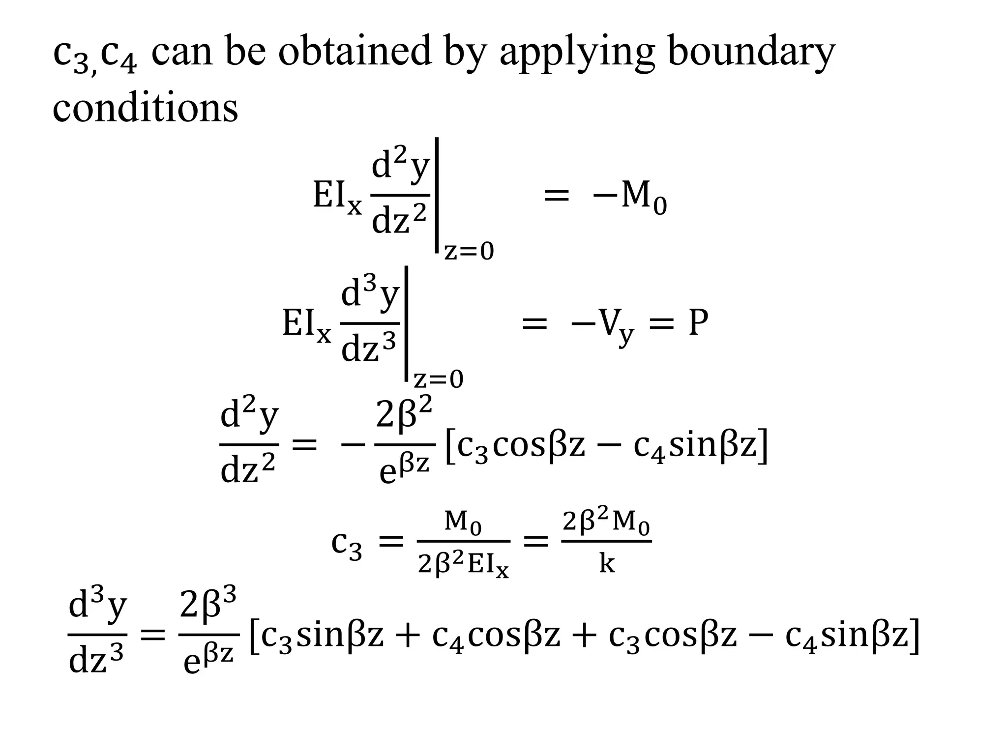 c3,c4 can be obtained by applying boundary 
conditions 
EIx 
d2y 
dz2 
z=0 
= −M0 
EIx 
d3y 
dz3 
z=0 
= −Vy = P 
d2y 
dz2 = − 
2β2 
eβz [c3cosβz − c4sinβz] 
c3 = 
M0 
2β2EIx 
= 
2β2M0 
k 
d3y 
dz3 = 
2β3 
eβz [c3sinβz + c4cosβz + c3cosβz − c4sinβz] 
 