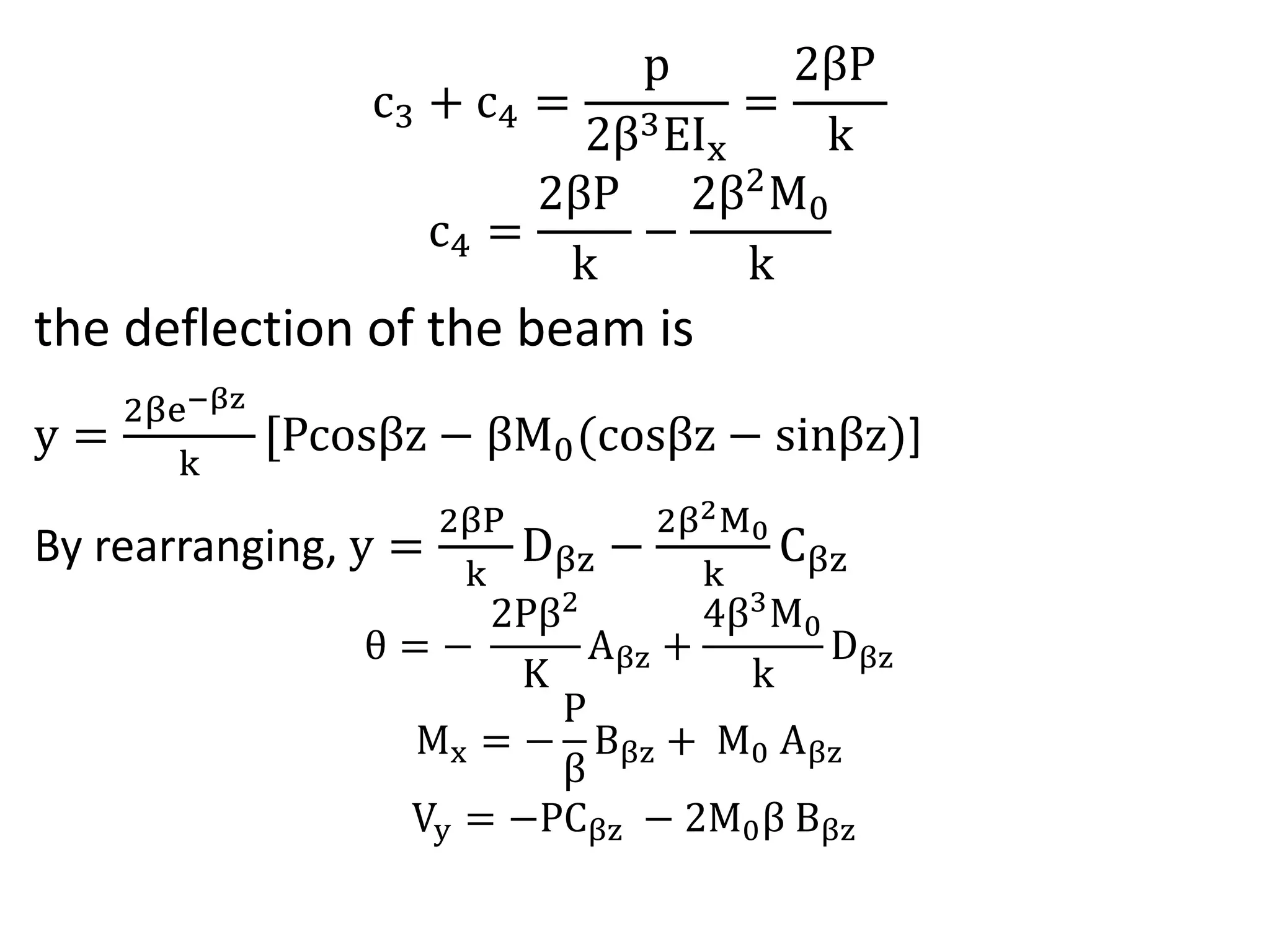 c3 + c4 = 
p 
2β3EIx 
= 
2βP 
k 
c4 = 
2βP 
k 
− 
2β2M0 
k 
the deflection of the beam is 
y = 
2βe−βz 
k 
[Pcosβz − βM0 cosβz − sinβz)] 
By rearranging, y = 
2βP 
k 
Dβz − 
2β2M0 
k 
Cβz 
θ = − 
2Pβ2 
K 
Aβz + 
4β3M0 
k 
Dβz 
Mx = − 
P 
β 
Bβz + M0 Aβz 
Vy = −PCβz − 2M0β Bβz 
 