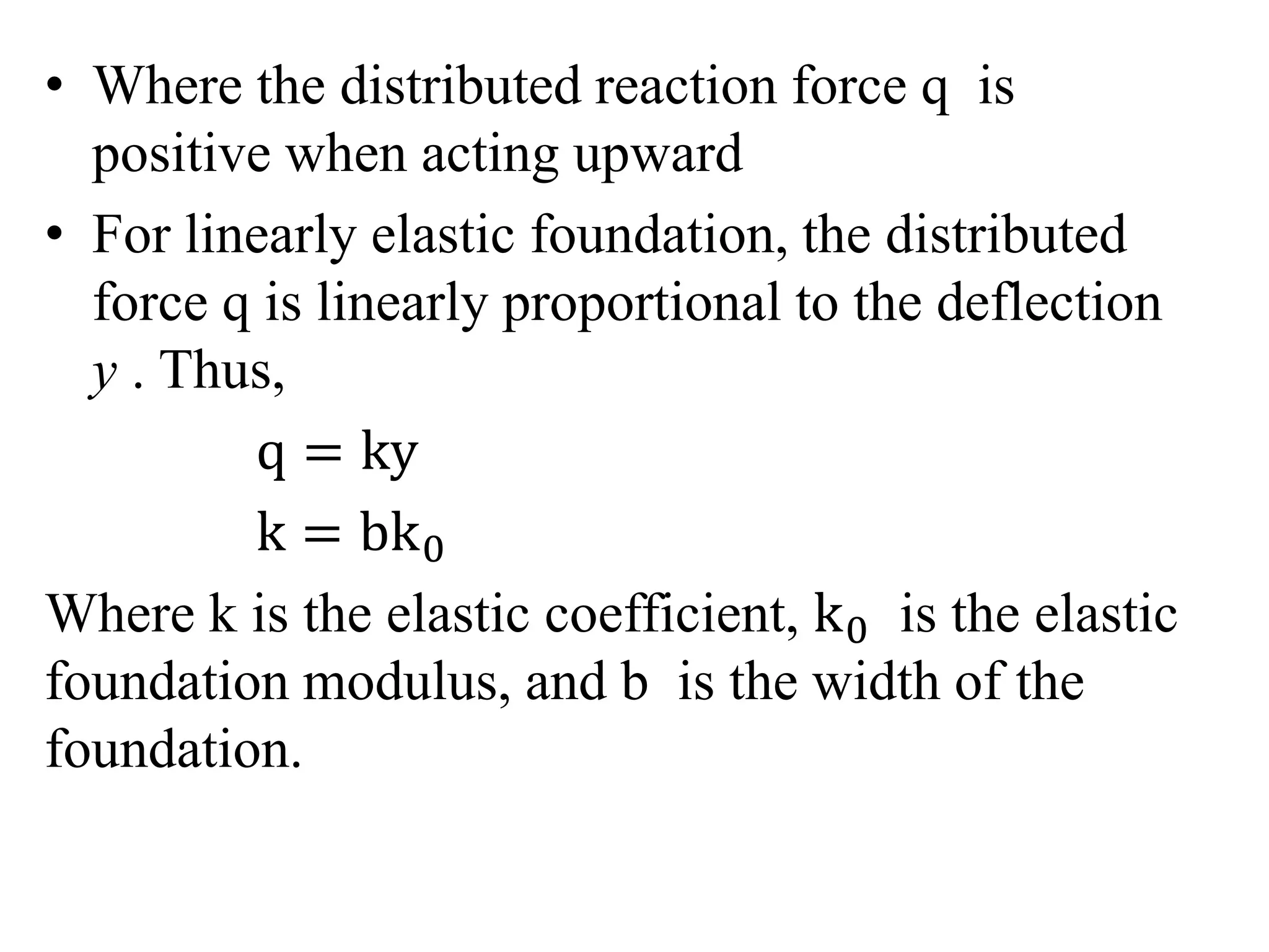 • Where the distributed reaction force q is 
positive when acting upward 
• For linearly elastic foundation, the distributed 
force q is linearly proportional to the deflection 
y . Thus, 
q = ky 
k = bk0 
Where k is the elastic coefficient, k0 is the elastic 
foundation modulus, and b is the width of the 
foundation. 
 