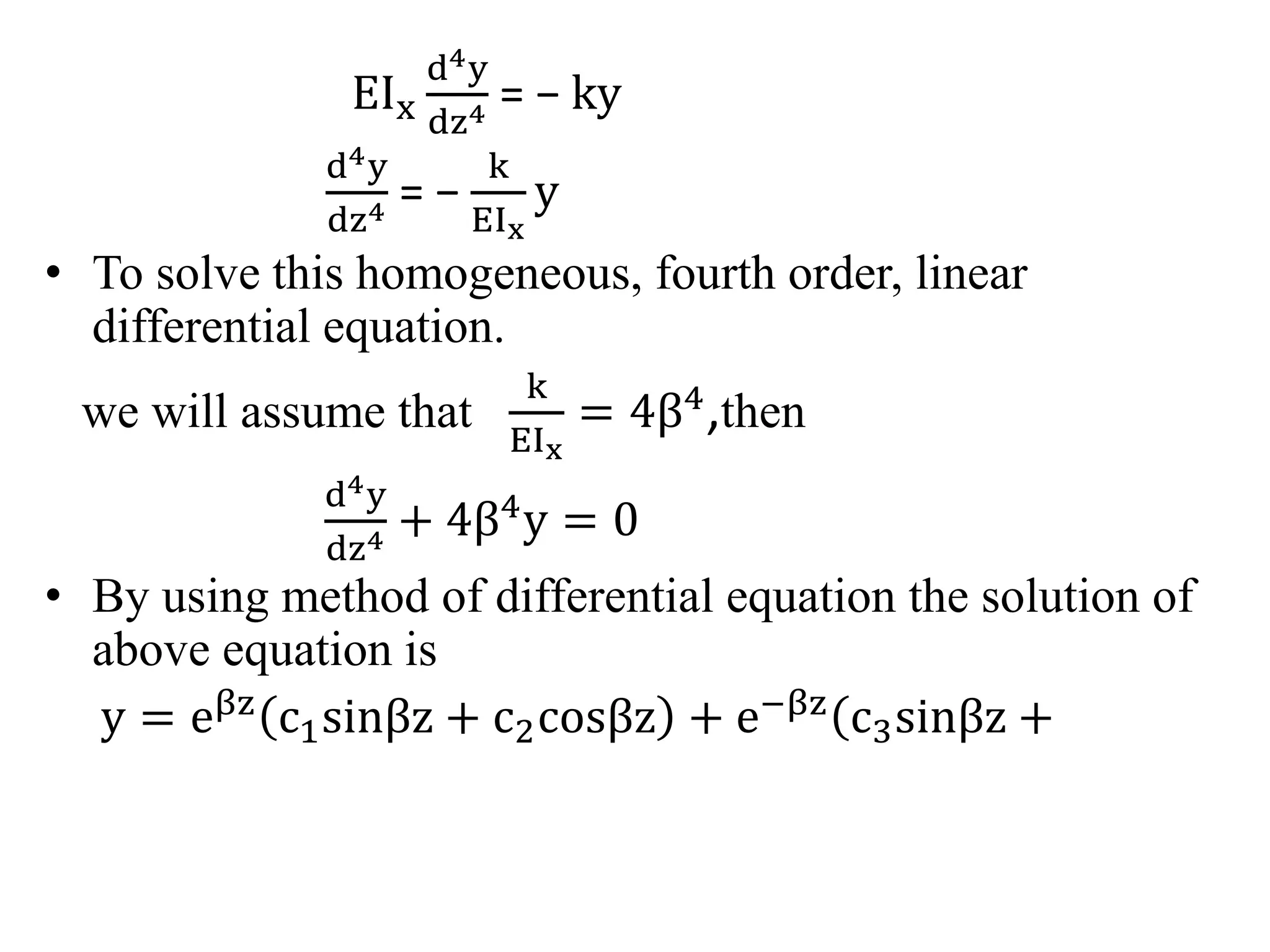 EIx 
d4y 
dz4 = − ky 
d4y 
dz4 = − 
k 
EIx 
y 
• To solve this homogeneous, fourth order, linear 
differential equation. 
we will assume that 
k 
EIx 
= 4β4,then 
d4y 
dz4 + 4β4y = 0 
• By using method of differential equation the solution of 
above equation is 
y = eβz c1sinβz + c2cosβz + e−βz c3sinβz + 
 