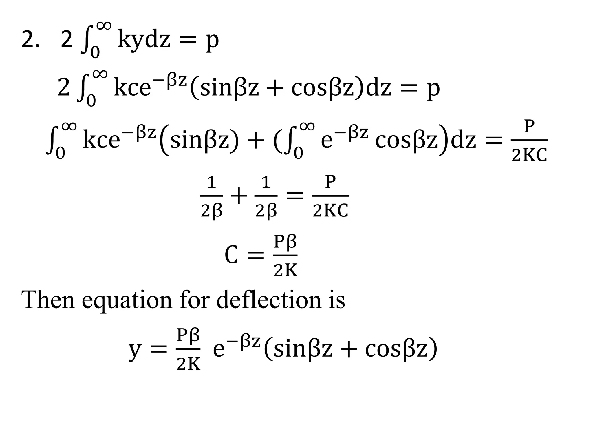 ∞ 
kydz = p 
2. 2 0 
∞ 
kce−βz sinβz + cosβz dz = p 
2 0 
∞ 
kce−βz sinβz) + 0 
0 
∞ 
e−βz cosβz dz = 
P 
2KC 
1 
2β 
+ 
1 
2β 
= 
P 
2KC 
C = 
Pβ 
2K 
Then equation for deflection is 
y = 
Pβ 
2K 
e−βz sinβz + cosβz 
 