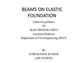 BEAMS ON ELASTIC 
FOUNDATION 
Under the guidance 
Of 
Dr.M.V.RENUKA DEVI 
Associate Professor 
Department of Civil Engineering, RVCE 
By 
M.PRASANNA KUMAR 
(1RV13CSE05) 
 