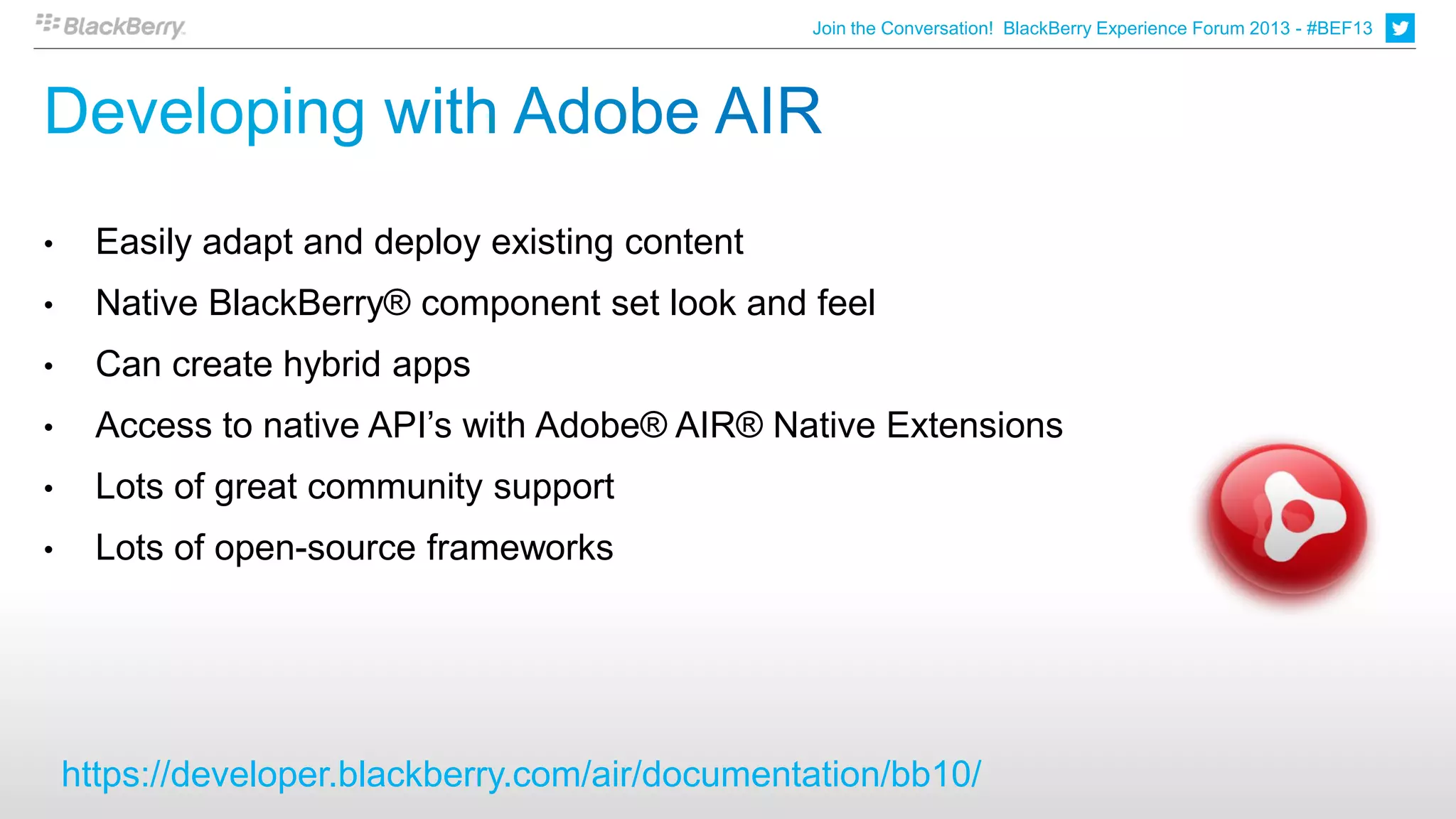 Join the Conversation! BlackBerry Experience Forum 2013 - #BEF13




•     Easily adapt and deploy existing content
•     Native BlackBerry® component set look and feel
•     Can create hybrid apps
•     Access to native API’s with Adobe® AIR® Native Extensions
•     Lots of great community support
•     Lots of open-source frameworks




    https://developer.blackberry.com/air/documentation/bb10/
 