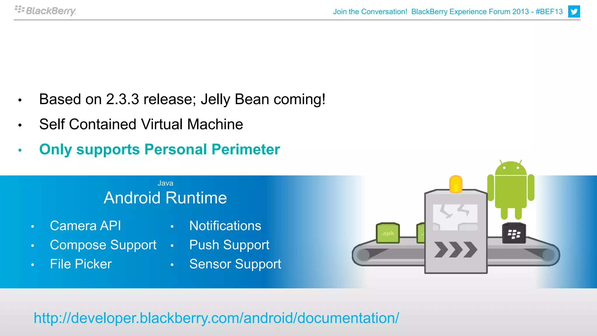 Join the Conversation! BlackBerry Experience Forum 2013 - #BEF13




•       Based on 2.3.3 release; Jelly Bean coming!
•       Self Contained Virtual Machine
•       Only supports Personal Perimeter

                           Java

                 Android Runtime
    •    Camera API           •   Notifications
    •    Compose Support      •   Push Support
    •    File Picker          •   Sensor Support



    http://developer.blackberry.com/android/documentation/
 