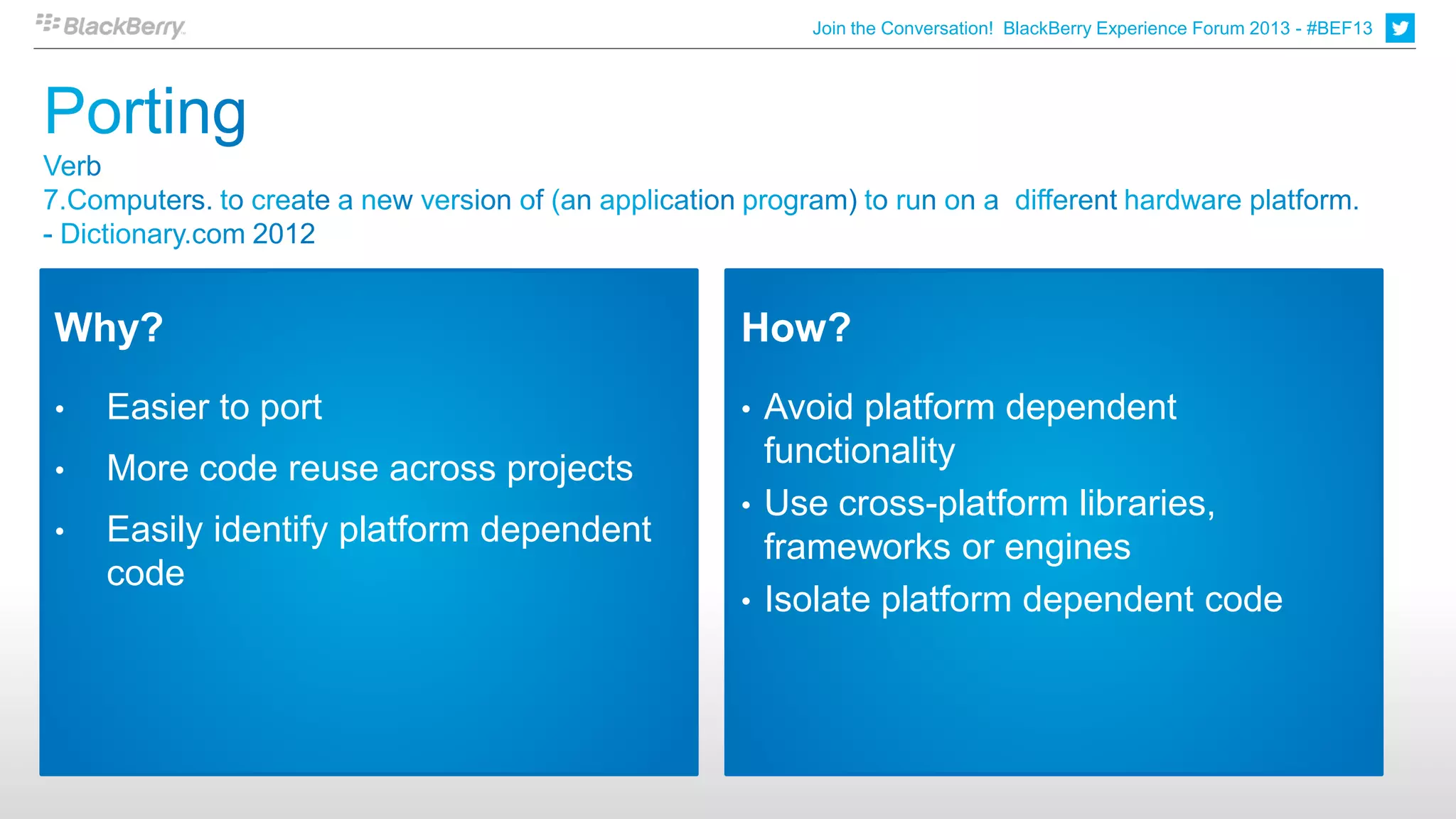 Join the Conversation! BlackBerry Experience Forum 2013 - #BEF13




Why?                                     How?
•   Easier to port                       • Avoid platform dependent
•   More code reuse across projects        functionality
                                         • Use cross-platform libraries,
•   Easily identify platform dependent     frameworks or engines
    code
                                         • Isolate platform dependent code
 