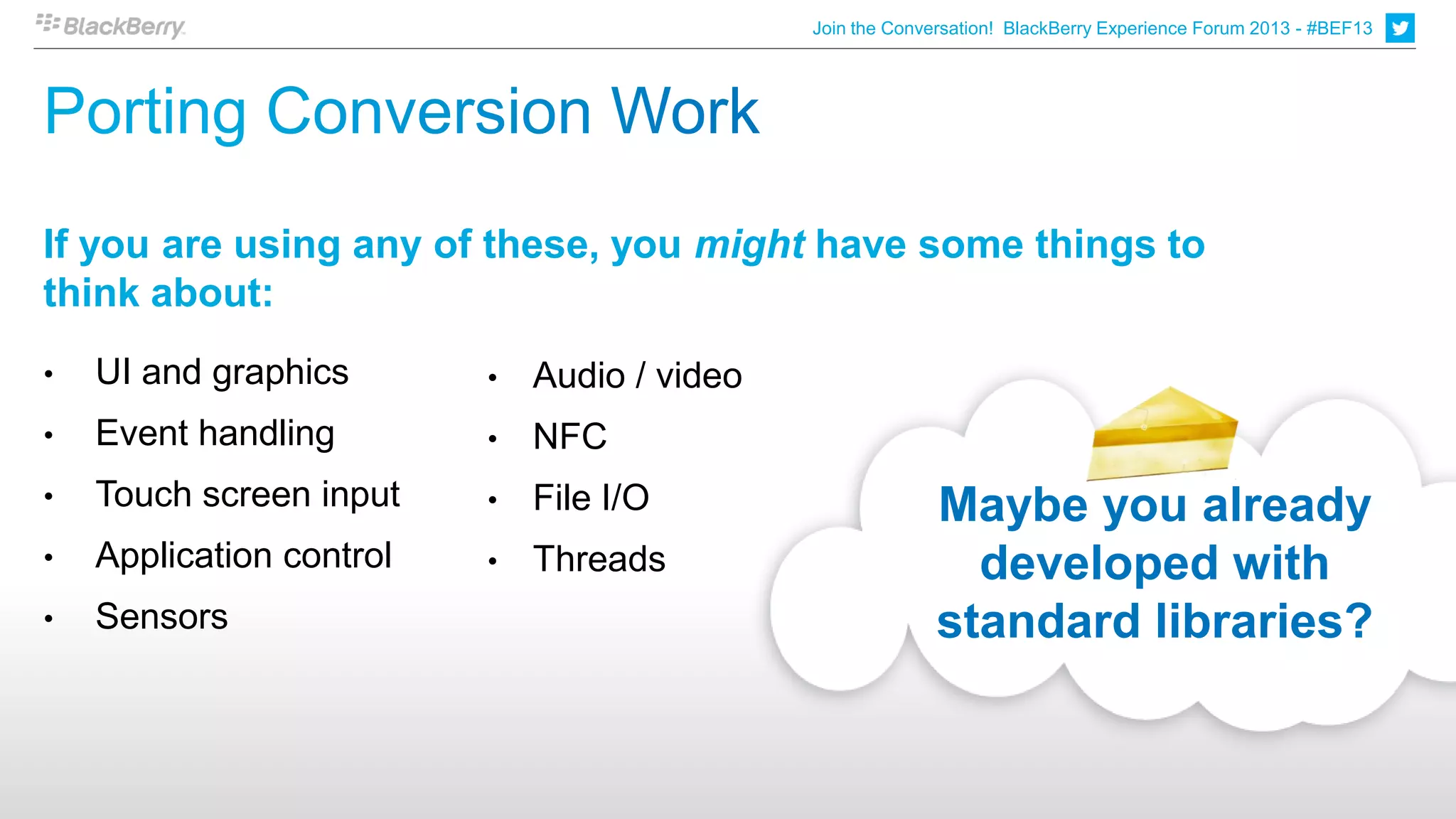 Join the Conversation! BlackBerry Experience Forum 2013 - #BEF13




If you are using any of these, you might have some things to
think about:
•   UI and graphics       •   Audio / video
•   Event handling        •   NFC
•   Touch screen input    •   File I/O                      Maybe you already
•   Application control   •   Threads                         developed with
•   Sensors                                                 standard libraries?
 