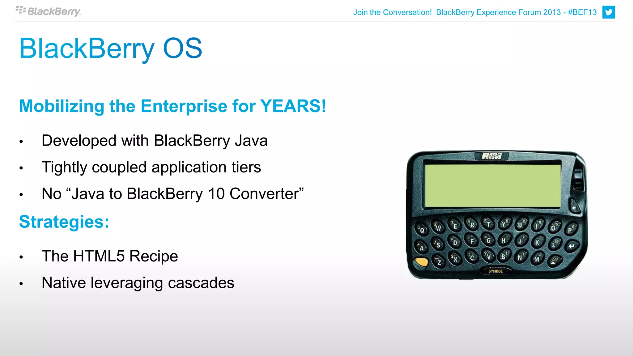 Join the Conversation! BlackBerry Experience Forum 2013 - #BEF13




Mobilizing the Enterprise for YEARS!
•   Developed with BlackBerry Java
•   Tightly coupled application tiers
•   No “Java to BlackBerry 10 Converter”
Strategies:
•   The HTML5 Recipe
•   Native leveraging cascades
 