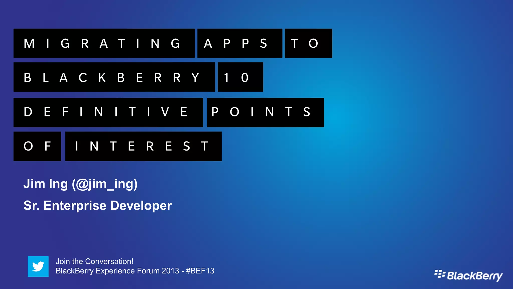 M I G R A T I N G                           A P P S     T O

B L A C K B E R R Y                               1 0

D E F I N I T I V E                           P O I N T S

O F       I N T E R E S T

Jim Ing (@jim_ing)
Sr. Enterprise Developer



      Join the Conversation!
      BlackBerry Experience Forum 2013 - #BEF13
 