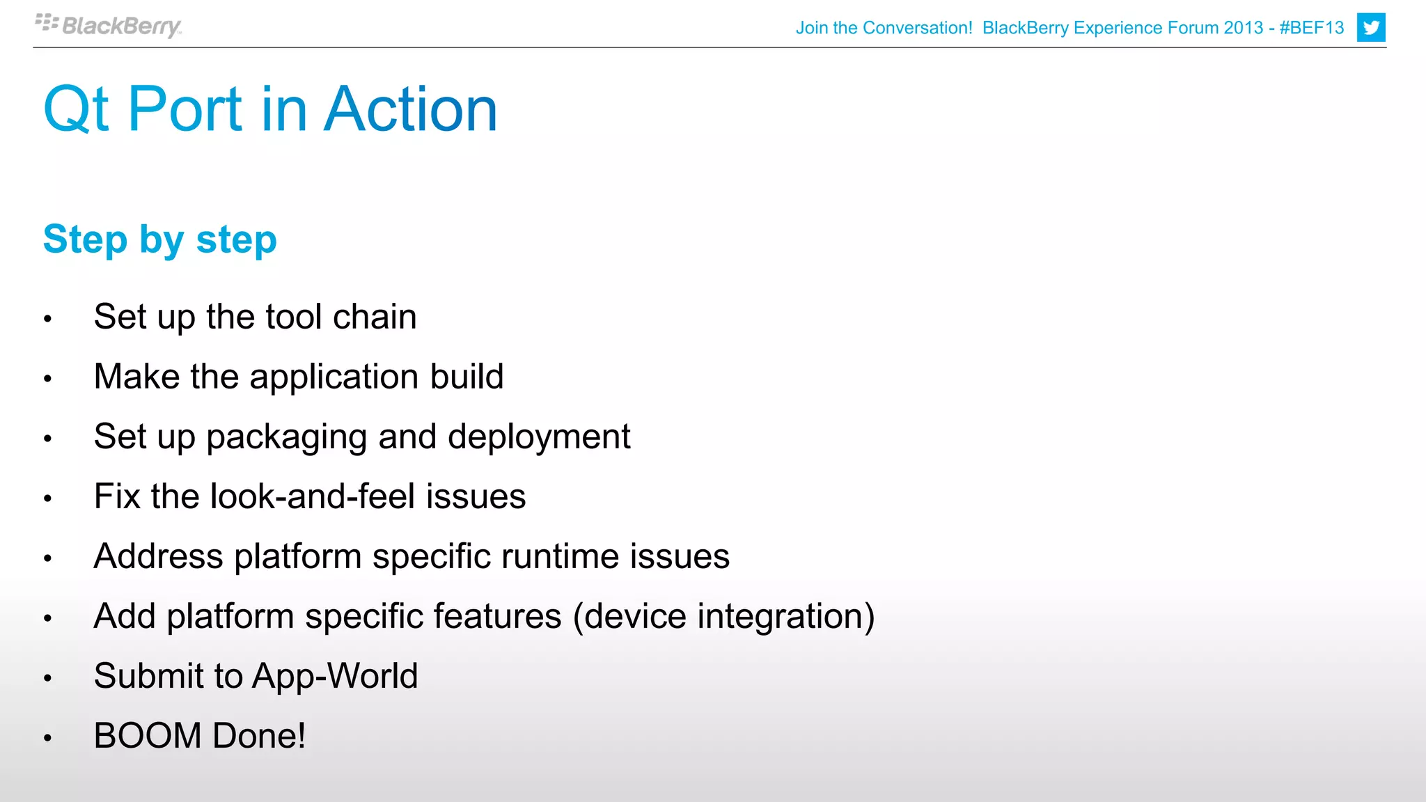 Join the Conversation! BlackBerry Experience Forum 2013 - #BEF13




Step by step
•   Set up the tool chain
•   Make the application build
•   Set up packaging and deployment
•   Fix the look-and-feel issues
•   Address platform specific runtime issues
•   Add platform specific features (device integration)
•   Submit to App-World
•   BOOM Done!
 