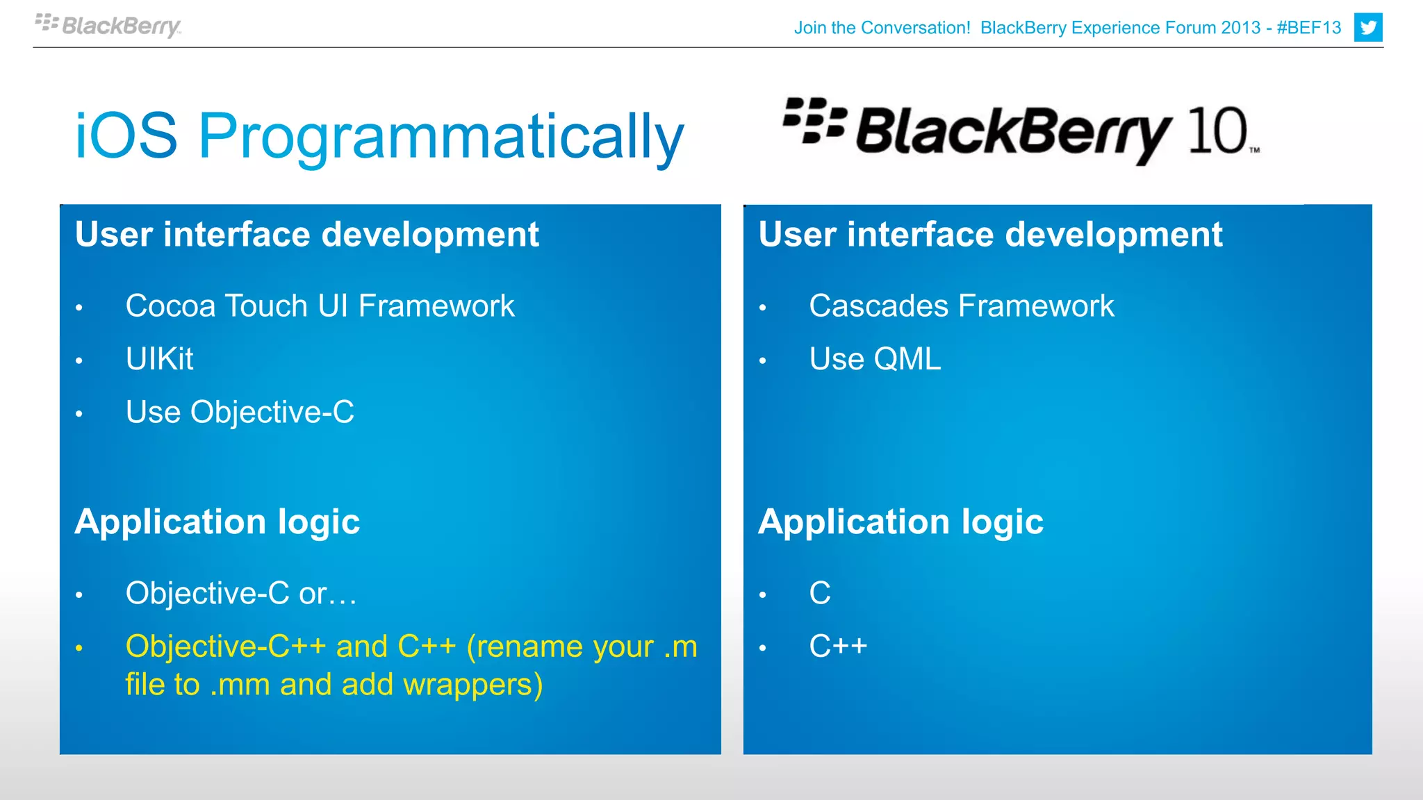 Join the Conversation! BlackBerry Experience Forum 2013 - #BEF13




User interface development                  User interface development
•   Cocoa Touch UI Framework                •    Cascades Framework
•   UIKit                                   •    Use QML
•   Use Objective-C


Application logic                           Application logic
•   Objective-C or…                         •    C
•   Objective-C++ and C++ (rename your .m   •    C++
    file to .mm and add wrappers)
 