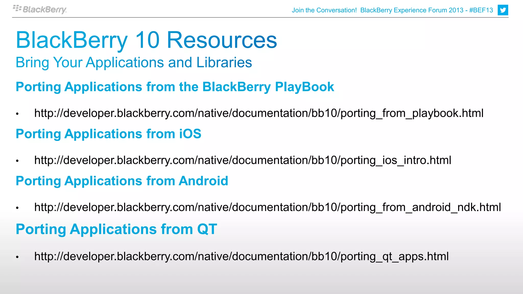 Join the Conversation! BlackBerry Experience Forum 2013 - #BEF13
                                                                                                                        2




Porting Applications from the BlackBerry PlayBook
•   http://developer.blackberry.com/native/documentation/bb10/porting_from_playbook.html
Porting Applications from iOS
•   http://developer.blackberry.com/native/documentation/bb10/porting_ios_intro.html
Porting Applications from Android
•   http://developer.blackberry.com/native/documentation/bb10/porting_from_android_ndk.html
Porting Applications from QT
•   http://developer.blackberry.com/native/documentation/bb10/porting_qt_apps.html
 