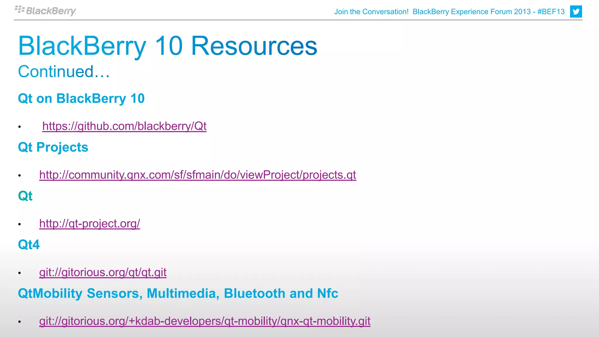 Join the Conversation! BlackBerry Experience Forum 2013 - #BEF13




Qt on BlackBerry 10

•     https://github.com/blackberry/Qt
Qt Projects

•    http://community.qnx.com/sf/sfmain/do/viewProject/projects.qt
Qt

•    http://qt-project.org/
Qt4

•    git://gitorious.org/qt/qt.git
QtMobility Sensors, Multimedia, Bluetooth and Nfc

•    git://gitorious.org/+kdab-developers/qt-mobility/qnx-qt-mobility.git
 