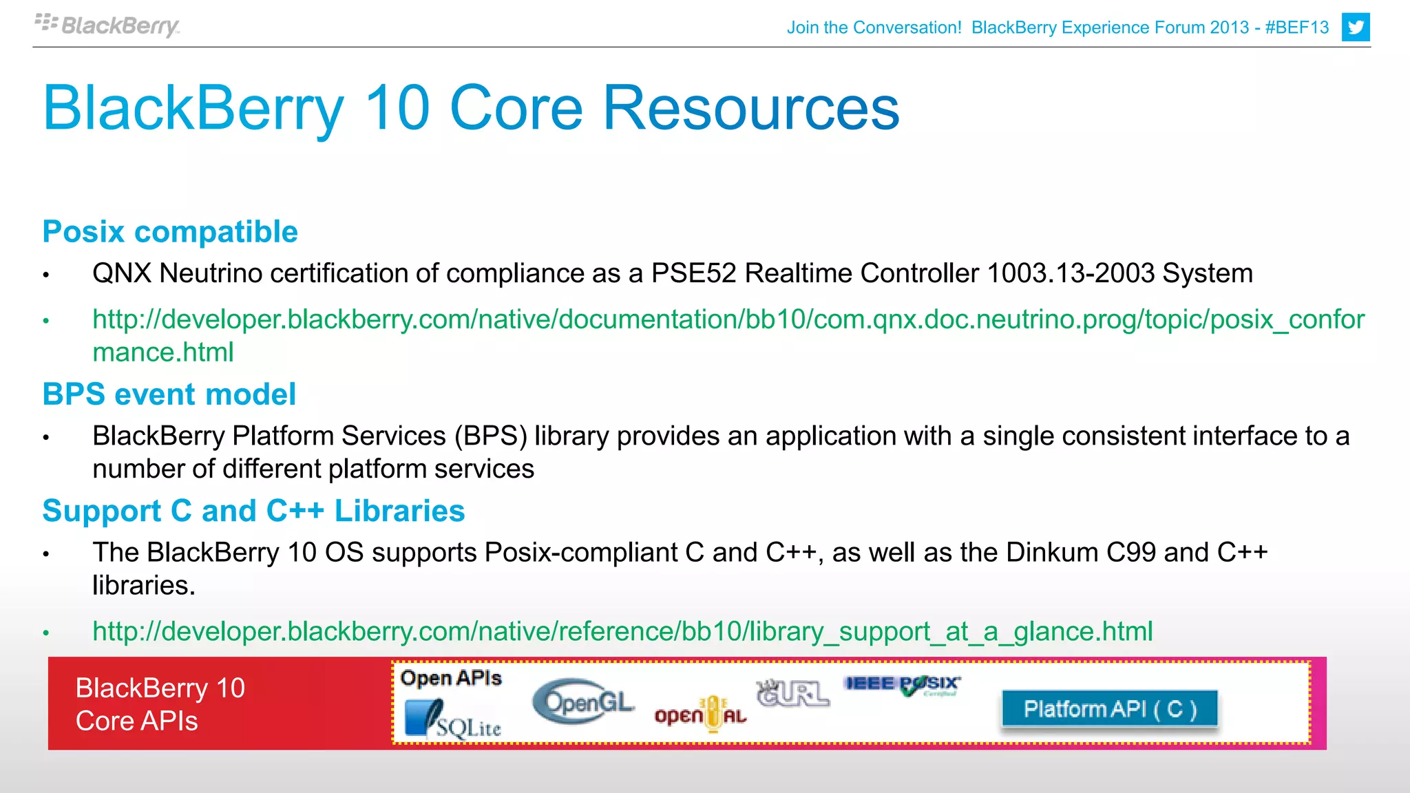 Join the Conversation! BlackBerry Experience Forum 2013 - #BEF13




Posix compatible
•    QNX Neutrino certification of compliance as a PSE52 Realtime Controller 1003.13-2003 System
•    http://developer.blackberry.com/native/documentation/bb10/com.qnx.doc.neutrino.prog/topic/posix_confor
     mance.html
BPS event model
•    BlackBerry Platform Services (BPS) library provides an application with a single consistent interface to a
     number of different platform services
Support C and C++ Libraries
•    The BlackBerry 10 OS supports Posix-compliant C and C++, as well as the Dinkum C99 and C++
     libraries.
•    http://developer.blackberry.com/native/reference/bb10/library_support_at_a_glance.html

    BlackBerry 10
    Core APIs
 