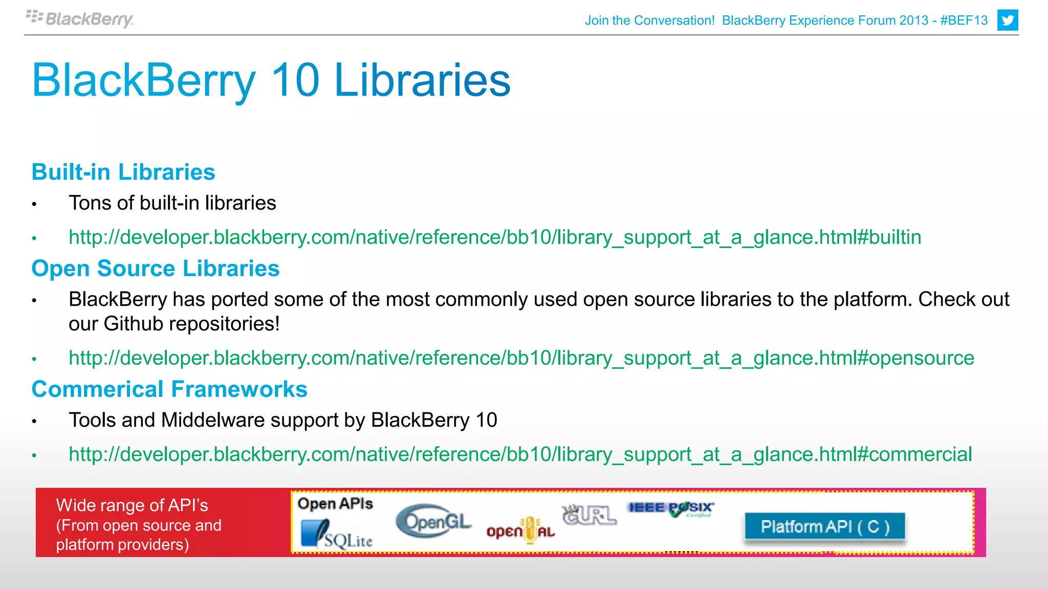 Join the Conversation! BlackBerry Experience Forum 2013 - #BEF13




Built-in Libraries
•    Tons of built-in libraries
•    http://developer.blackberry.com/native/reference/bb10/library_support_at_a_glance.html#builtin
Open Source Libraries
•    BlackBerry has ported some of the most commonly used open source libraries to the platform. Check out
     our Github repositories!
•    http://developer.blackberry.com/native/reference/bb10/library_support_at_a_glance.html#opensource
Commerical Frameworks
•    Tools and Middelware support by BlackBerry 10
•    http://developer.blackberry.com/native/reference/bb10/library_support_at_a_glance.html#commercial

    Wide range of API’s
    (From open source and
    platform providers)
 