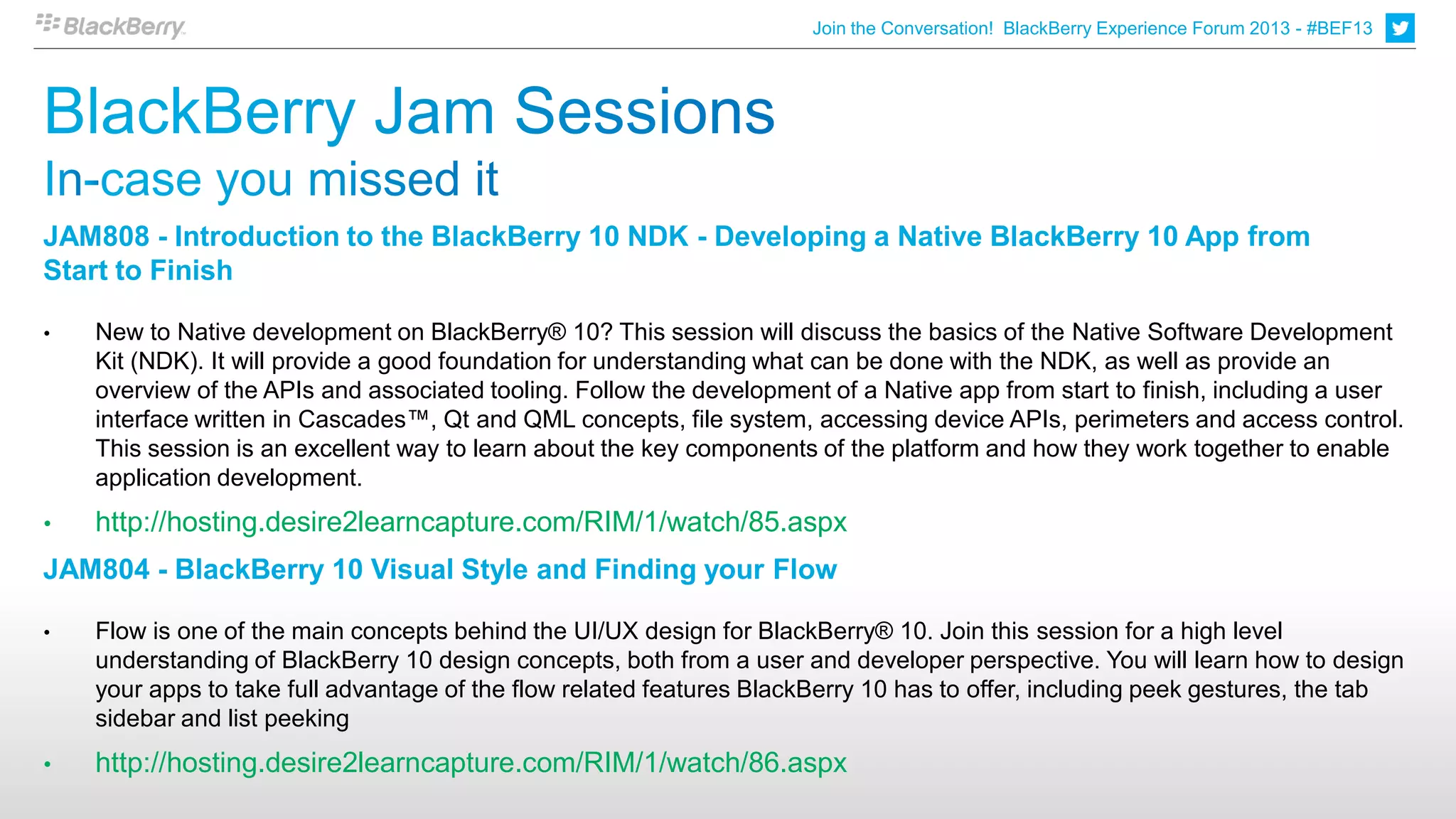 Join the Conversation! BlackBerry Experience Forum 2013 - #BEF13
                                                                                                                                         7




JAM808 - Introduction to the BlackBerry 10 NDK - Developing a Native BlackBerry 10 App from
Start to Finish

•   New to Native development on BlackBerry® 10? This session will discuss the basics of the Native Software Development
    Kit (NDK). It will provide a good foundation for understanding what can be done with the NDK, as well as provide an
    overview of the APIs and associated tooling. Follow the development of a Native app from start to finish, including a user
    interface written in Cascades™, Qt and QML concepts, file system, accessing device APIs, perimeters and access control.
    This session is an excellent way to learn about the key components of the platform and how they work together to enable
    application development.
•   http://hosting.desire2learncapture.com/RIM/1/watch/85.aspx
JAM804 - BlackBerry 10 Visual Style and Finding your Flow

•   Flow is one of the main concepts behind the UI/UX design for BlackBerry® 10. Join this session for a high level
    understanding of BlackBerry 10 design concepts, both from a user and developer perspective. You will learn how to design
    your apps to take full advantage of the flow related features BlackBerry 10 has to offer, including peek gestures, the tab
    sidebar and list peeking
•   http://hosting.desire2learncapture.com/RIM/1/watch/86.aspx
 