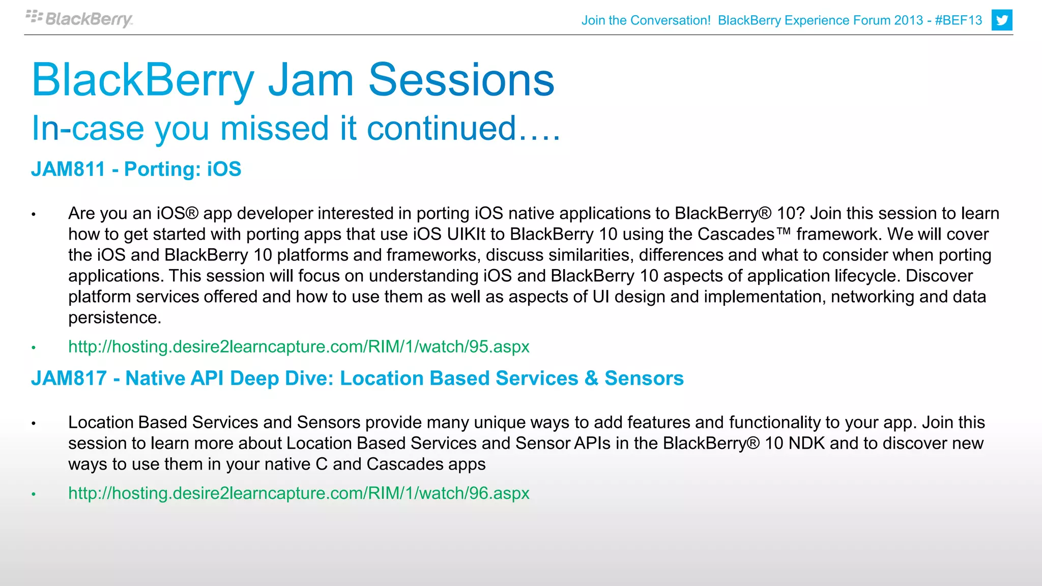 Join the Conversation! BlackBerry Experience Forum 2013 - #BEF13




JAM811 - Porting: iOS

•   Are you an iOS® app developer interested in porting iOS native applications to BlackBerry® 10? Join this session to learn
    how to get started with porting apps that use iOS UIKIt to BlackBerry 10 using the Cascades™ framework. We will cover
    the iOS and BlackBerry 10 platforms and frameworks, discuss similarities, differences and what to consider when porting
    applications. This session will focus on understanding iOS and BlackBerry 10 aspects of application lifecycle. Discover
    platform services offered and how to use them as well as aspects of UI design and implementation, networking and data
    persistence.
•   http://hosting.desire2learncapture.com/RIM/1/watch/95.aspx
JAM817 - Native API Deep Dive: Location Based Services & Sensors

•   Location Based Services and Sensors provide many unique ways to add features and functionality to your app. Join this
    session to learn more about Location Based Services and Sensor APIs in the BlackBerry® 10 NDK and to discover new
    ways to use them in your native C and Cascades apps
•   http://hosting.desire2learncapture.com/RIM/1/watch/96.aspx
 