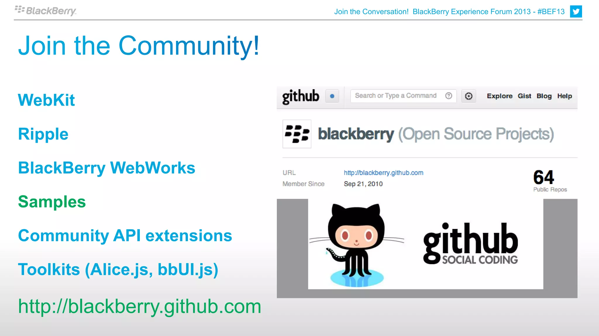 Join the Conversation! BlackBerry Experience Forum 2013 - #BEF13




WebKit

Ripple

BlackBerry WebWorks

Samples

Community API extensions

Toolkits (Alice.js, bbUI.js)

http://blackberry.github.com
 