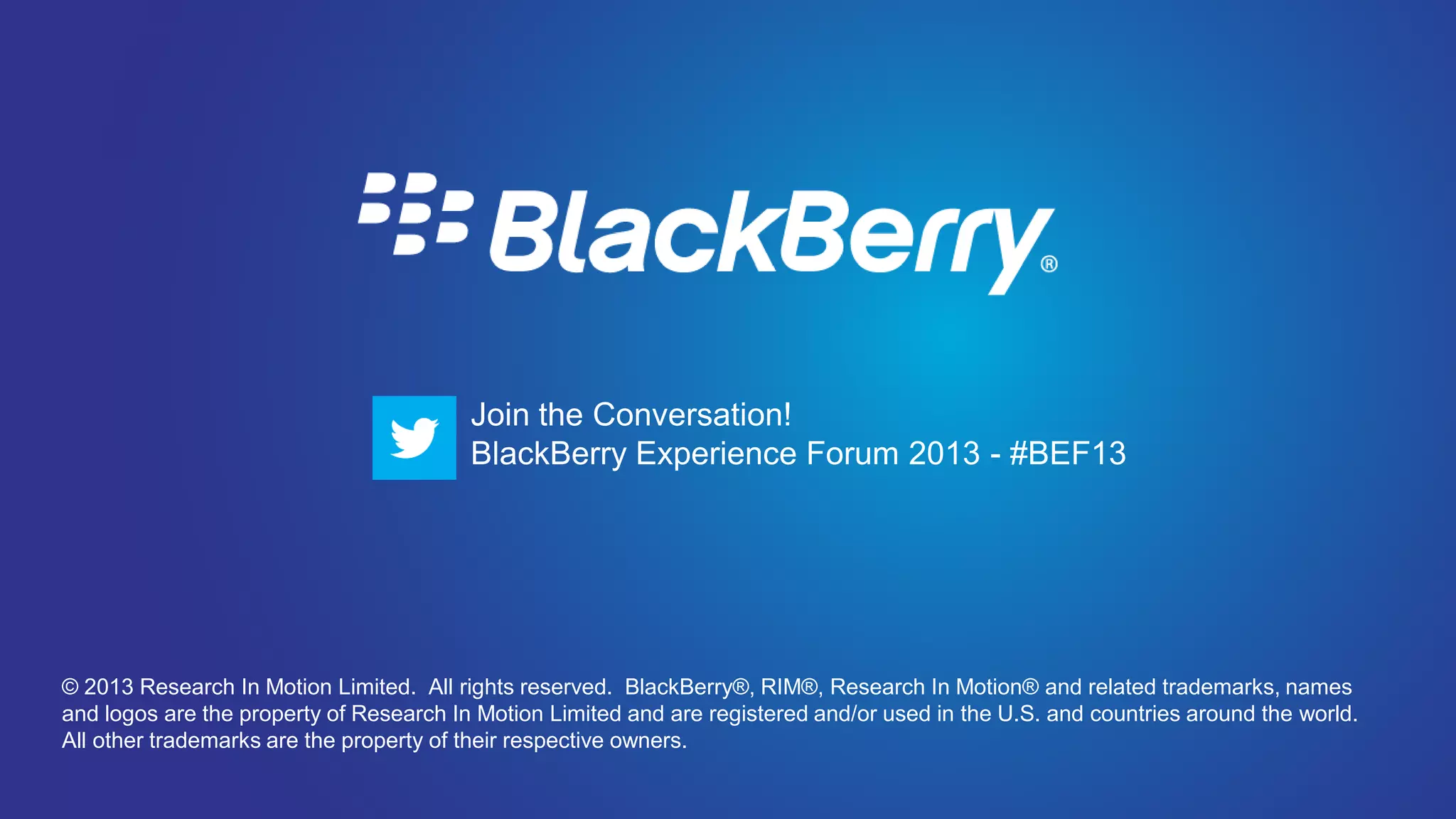 Join the Conversation! BlackBerry Experience Forum 2013 - #BEF13




                                         Join the Conversation!
                                         BlackBerry Experience Forum 2013 - #BEF13




© 2013 Research In Motion Limited. All rights reserved. BlackBerry®, RIM®, Research In Motion® and related trademarks, names
and logos are the property of Research In Motion Limited and are registered and/or used in the U.S. and countries around the world.
All other trademarks are the property of their respective owners.
 