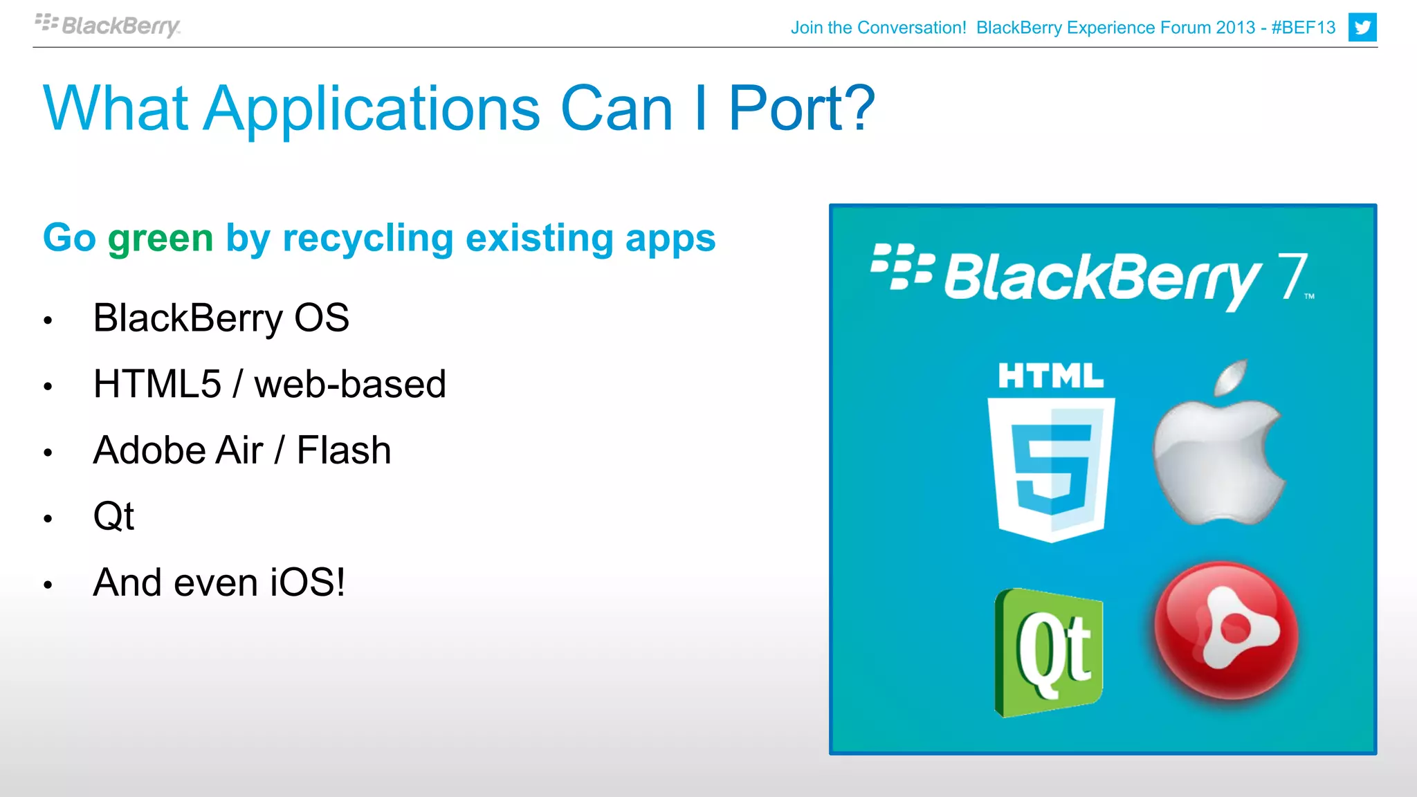 Join the Conversation! BlackBerry Experience Forum 2013 - #BEF13




Go green by recycling existing apps

•   BlackBerry OS
•   HTML5 / web-based
•   Adobe Air / Flash
•   Qt
•   And even iOS!
 