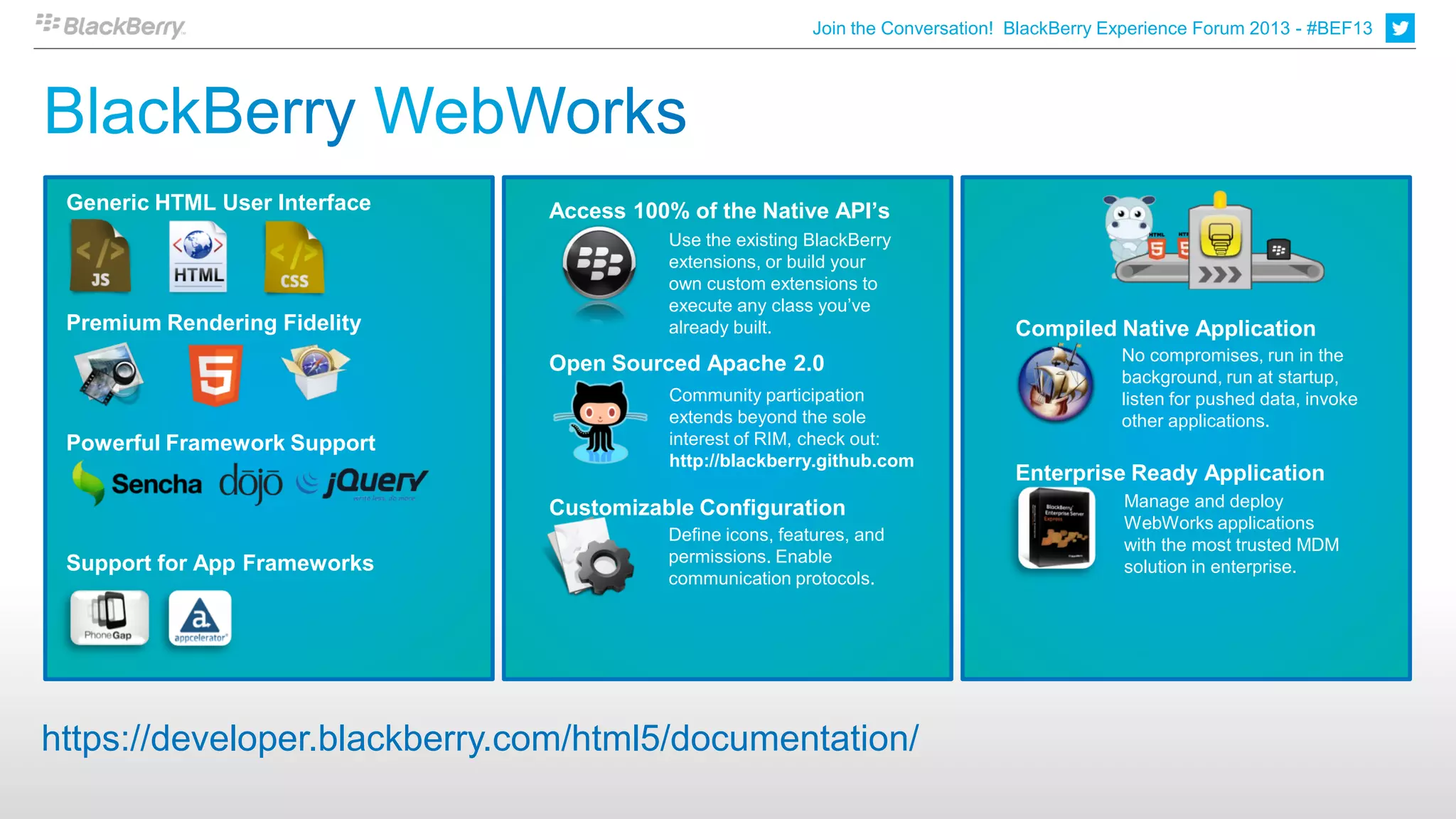 Join the Conversation! BlackBerry Experience Forum 2013 - #BEF13

                                                                                                                              6

 Generic HTML User Interface   Access 100% of the Native API’s
                                         Use the existing BlackBerry
                                         extensions, or build your
                                         own custom extensions to
                                         execute any class you’ve
 Premium Rendering Fidelity              already built.                          Compiled Native Application
                                                                                             No compromises, run in the
                               Open Sourced Apache 2.0
                                                                                             background, run at startup,
                                         Community participation                             listen for pushed data, invoke
                                         extends beyond the sole                             other applications.
 Powerful Framework Support              interest of RIM, check out:
                                         http://blackberry.github.com
                                                                                 Enterprise Ready Application
                               Customizable Configuration                                    Manage and deploy
                                                                                             WebWorks applications
                                         Define icons, features, and
                                                                                             with the most trusted MDM
 Support for App Frameworks              permissions. Enable
                                                                                             solution in enterprise.
                                         communication protocols.




https://developer.blackberry.com/html5/documentation/
 