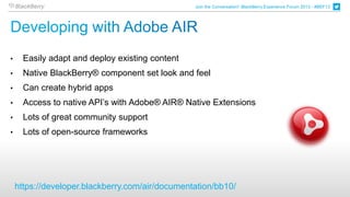Join the Conversation! BlackBerry Experience Forum 2013 - #BEF13




•     Easily adapt and deploy existing content
•     Native BlackBerry® component set look and feel
•     Can create hybrid apps
•     Access to native API’s with Adobe® AIR® Native Extensions
•     Lots of great community support
•     Lots of open-source frameworks




    https://developer.blackberry.com/air/documentation/bb10/
 