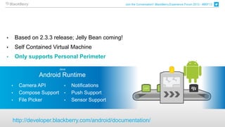 Join the Conversation! BlackBerry Experience Forum 2013 - #BEF13




•       Based on 2.3.3 release; Jelly Bean coming!
•       Self Contained Virtual Machine
•       Only supports Personal Perimeter

                           Java

                 Android Runtime
    •    Camera API           •   Notifications
    •    Compose Support      •   Push Support
    •    File Picker          •   Sensor Support



    http://developer.blackberry.com/android/documentation/
 