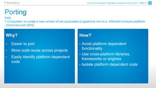 Join the Conversation! BlackBerry Experience Forum 2013 - #BEF13




Why?                                     How?
•   Easier to port                       • Avoid platform dependent
•   More code reuse across projects        functionality
                                         • Use cross-platform libraries,
•   Easily identify platform dependent     frameworks or engines
    code
                                         • Isolate platform dependent code
 