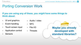 Join the Conversation! BlackBerry Experience Forum 2013 - #BEF13




If you are using any of these, you might have some things to
think about:
•   UI and graphics       •   Audio / video
•   Event handling        •   NFC
•   Touch screen input    •   File I/O                      Maybe you already
•   Application control   •   Threads                         developed with
•   Sensors                                                 standard libraries?
 