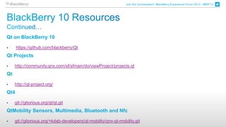 Join the Conversation! BlackBerry Experience Forum 2013 - #BEF13




Qt on BlackBerry 10

•     https://github.com/blackberry/Qt
Qt Projects

•    http://community.qnx.com/sf/sfmain/do/viewProject/projects.qt
Qt

•    http://qt-project.org/
Qt4

•    git://gitorious.org/qt/qt.git
QtMobility Sensors, Multimedia, Bluetooth and Nfc

•    git://gitorious.org/+kdab-developers/qt-mobility/qnx-qt-mobility.git
 