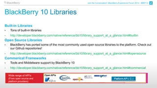 Join the Conversation! BlackBerry Experience Forum 2013 - #BEF13




Built-in Libraries
•    Tons of built-in libraries
•    http://developer.blackberry.com/native/reference/bb10/library_support_at_a_glance.html#builtin
Open Source Libraries
•    BlackBerry has ported some of the most commonly used open source libraries to the platform. Check out
     our Github repositories!
•    http://developer.blackberry.com/native/reference/bb10/library_support_at_a_glance.html#opensource
Commerical Frameworks
•    Tools and Middelware support by BlackBerry 10
•    http://developer.blackberry.com/native/reference/bb10/library_support_at_a_glance.html#commercial

    Wide range of API’s
    (From open source and
    platform providers)
 