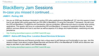 Join the Conversation! BlackBerry Experience Forum 2013 - #BEF13




JAM811 - Porting: iOS

•   Are you an iOS® app developer interested in porting iOS native applications to BlackBerry® 10? Join this session to learn
    how to get started with porting apps that use iOS UIKIt to BlackBerry 10 using the Cascades™ framework. We will cover
    the iOS and BlackBerry 10 platforms and frameworks, discuss similarities, differences and what to consider when porting
    applications. This session will focus on understanding iOS and BlackBerry 10 aspects of application lifecycle. Discover
    platform services offered and how to use them as well as aspects of UI design and implementation, networking and data
    persistence.
•   http://hosting.desire2learncapture.com/RIM/1/watch/95.aspx
JAM817 - Native API Deep Dive: Location Based Services & Sensors

•   Location Based Services and Sensors provide many unique ways to add features and functionality to your app. Join this
    session to learn more about Location Based Services and Sensor APIs in the BlackBerry® 10 NDK and to discover new
    ways to use them in your native C and Cascades apps
•   http://hosting.desire2learncapture.com/RIM/1/watch/96.aspx
 
