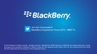 Join the Conversation! BlackBerry Experience Forum 2013 - #BEF13




                                         Join the Conversation!
                                         BlackBerry Experience Forum 2013 - #BEF13




© 2013 Research In Motion Limited. All rights reserved. BlackBerry®, RIM®, Research In Motion® and related trademarks, names
and logos are the property of Research In Motion Limited and are registered and/or used in the U.S. and countries around the world.
All other trademarks are the property of their respective owners.
 