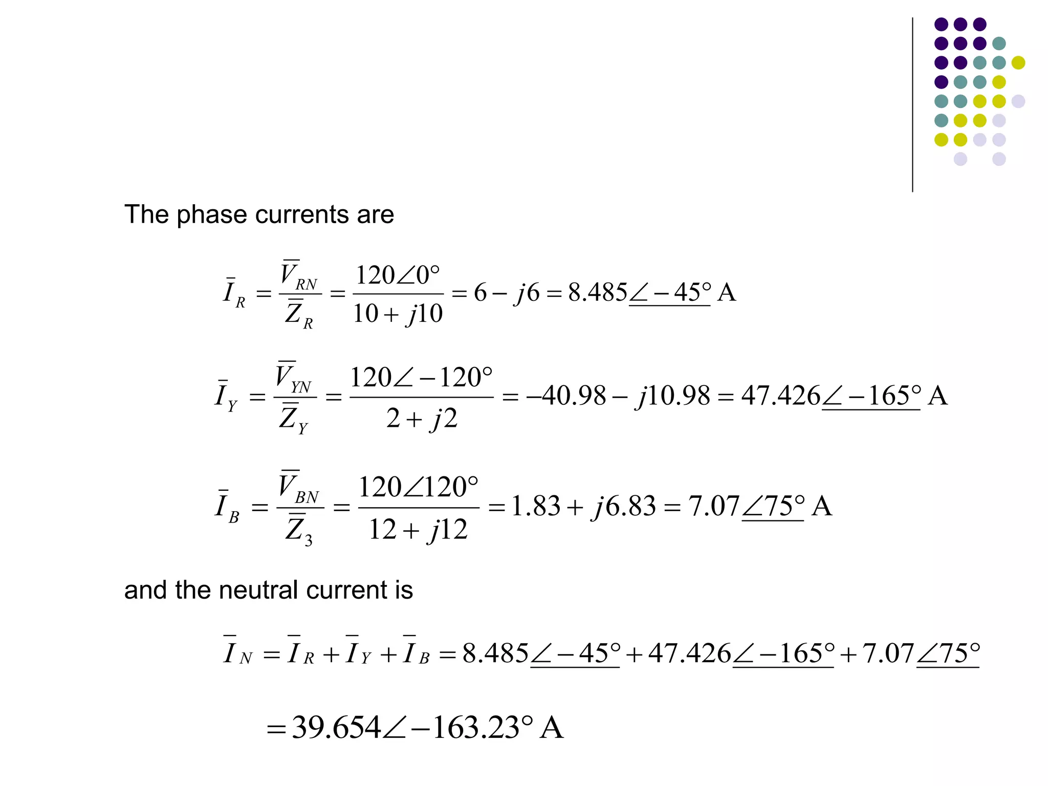 The phase currents are
A
45
485
.
8
6
6
10
10
0
120










 j
j
Z
V
I
R
RN
R
A
165
426
.
47
98
.
10
98
.
40
2
2
120
120












 j
j
Z
V
I
Y
YN
Y
A
75
07
.
7
83
.
6
83
.
1
12
12
120
120
3









 j
j
Z
V
I BN
B
and the neutral current is













 75
07
.
7
165
426
.
47
45
485
.
8
B
Y
R
N I
I
I
I
A
23
.
163
654
.
39 



 