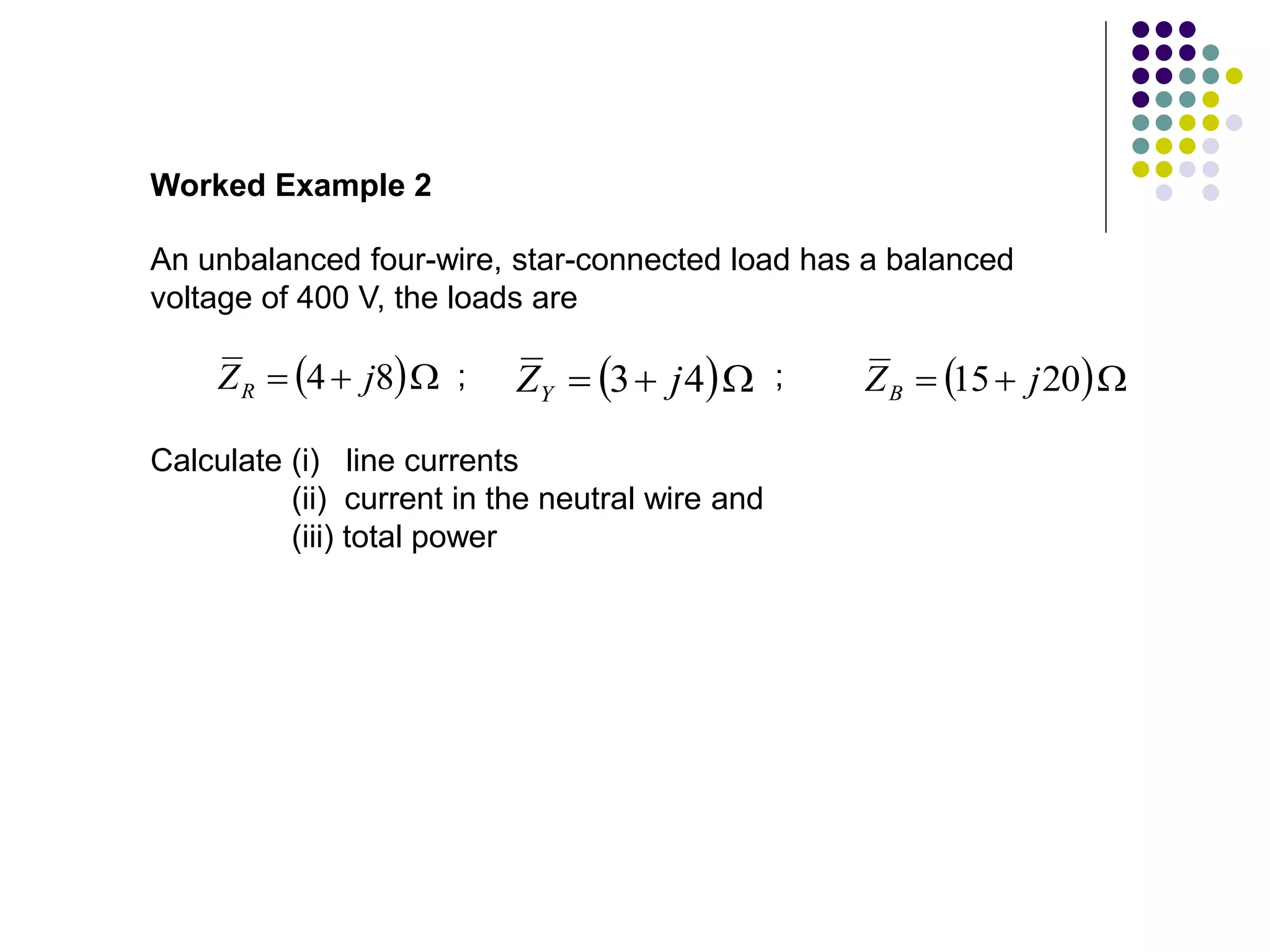 An unbalanced four-wire, star-connected load has a balanced
voltage of 400 V, the loads are
Worked Example 2
 

 8
4 j
ZR  

 4
3 j
ZY  

 20
15 j
ZB
; ;
Calculate (i) line currents
(ii) current in the neutral wire and
(iii) total power
 
