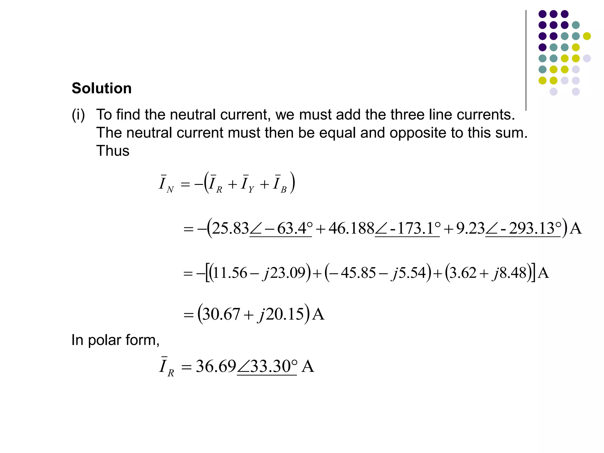 (i) To find the neutral current, we must add the three line currents.
The neutral current must then be equal and opposite to this sum.
Thus
Solution
 
B
Y
R
N I
I
I
I 



 A
293.13
-
9.23
173.1
-
46.188
4
.
63
83
.
25 










     
 A
48
.
8
62
.
3
54
.
5
85
.
45
09
.
23
56
.
11 j
j
j 







 A
15
.
20
67
.
30 j


In polar form,
A
30
.
33
69
.
36 


R
I
 