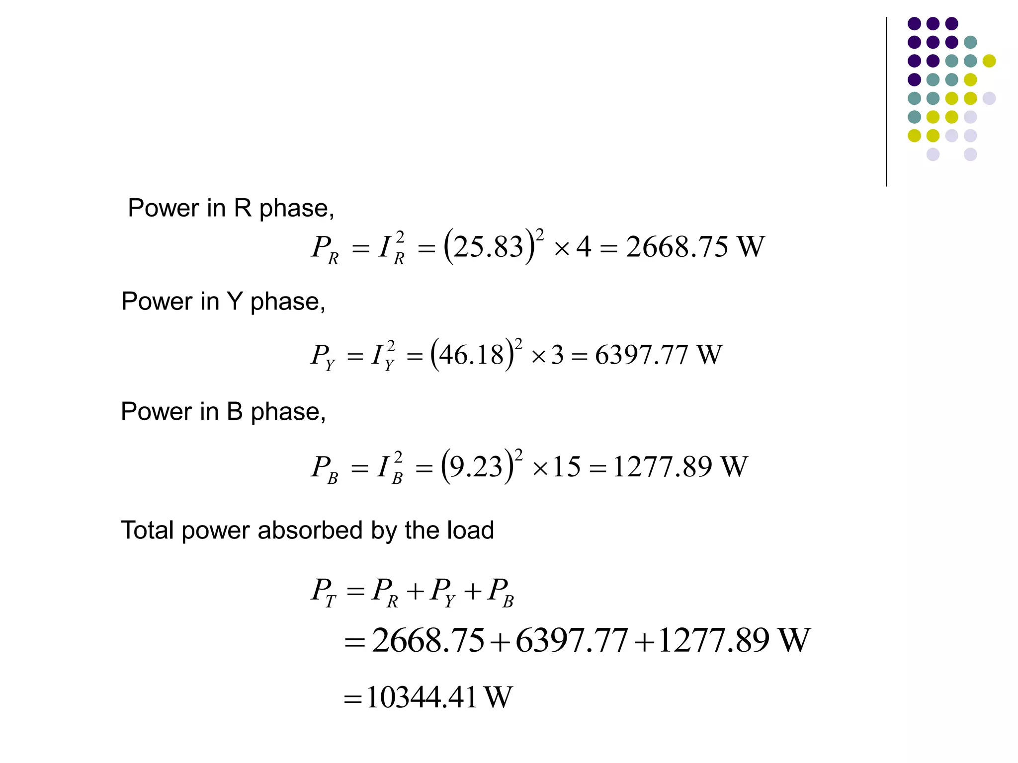 Power in R phase,
Power in Y phase,
  W
75
.
2668
4
83
.
25
2
2



 R
R I
P
  W
77
.
6397
3
18
.
46
2
2



 Y
Y I
P
Power in B phase,
  W
89
.
1277
15
23
.
9
2
2



 B
B I
P
Total power absorbed by the load
W
41
.
10344

B
Y
R
T P
P
P
P 


W
89
.
1277
77
.
6397
75
.
2668 


 