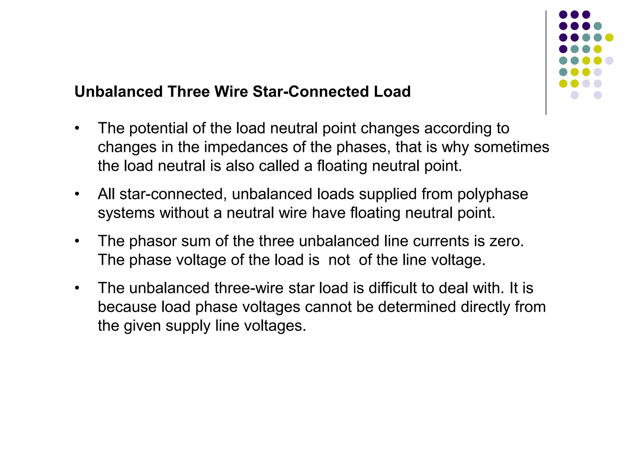 Unbalanced Three Wire Star-Connected Load
• The potential of the load neutral point changes according to
changes in the impedances of the phases, that is why sometimes
the load neutral is also called a floating neutral point.
• All star-connected, unbalanced loads supplied from polyphase
systems without a neutral wire have floating neutral point.
• The phasor sum of the three unbalanced line currents is zero.
The phase voltage of the load is not of the line voltage.
• The unbalanced three-wire star load is difficult to deal with. It is
because load phase voltages cannot be determined directly from
the given supply line voltages.
 