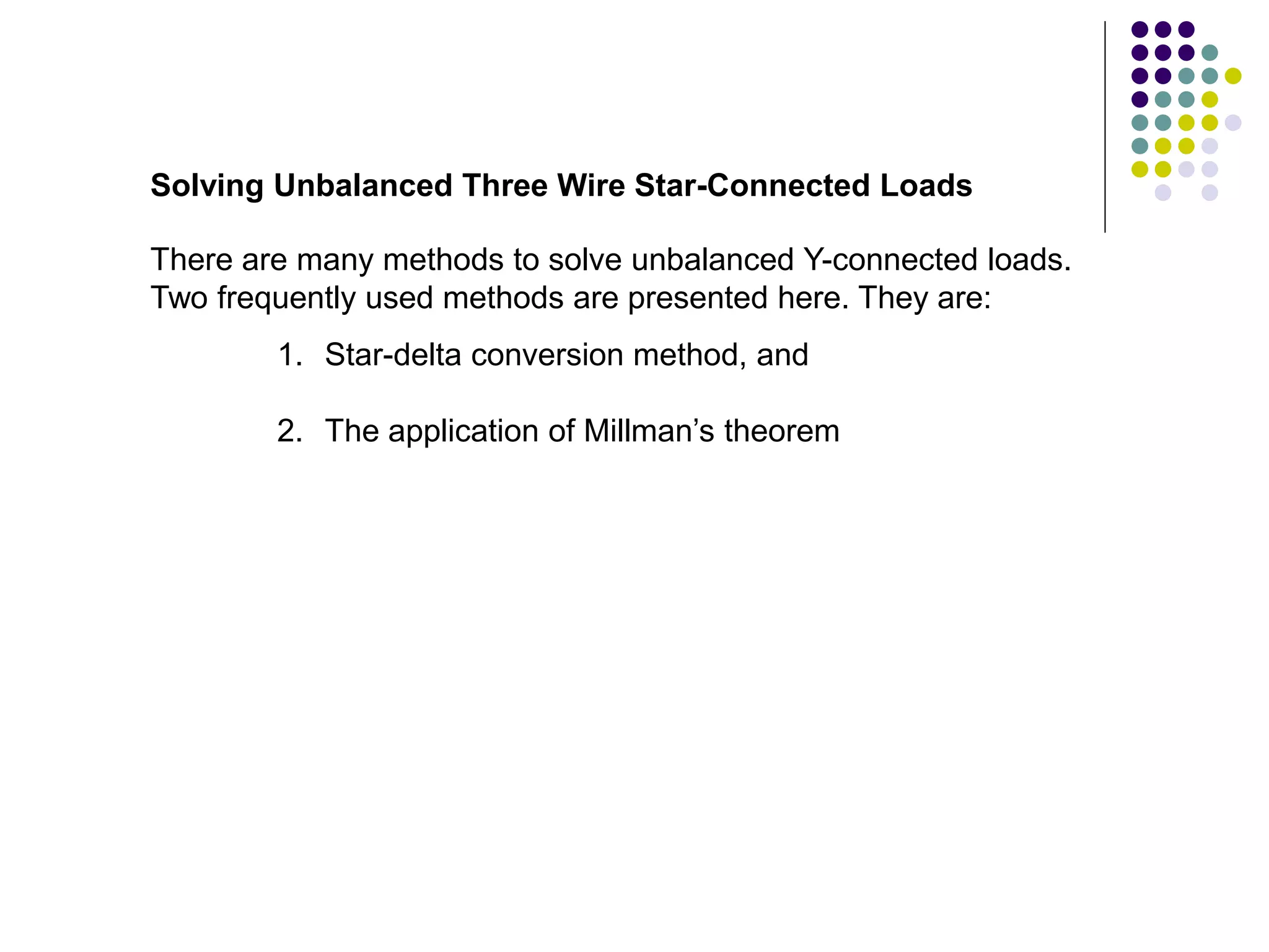 There are many methods to solve unbalanced Y-connected loads.
Two frequently used methods are presented here. They are:
Solving Unbalanced Three Wire Star-Connected Loads
1. Star-delta conversion method, and
2. The application of Millman’s theorem
 