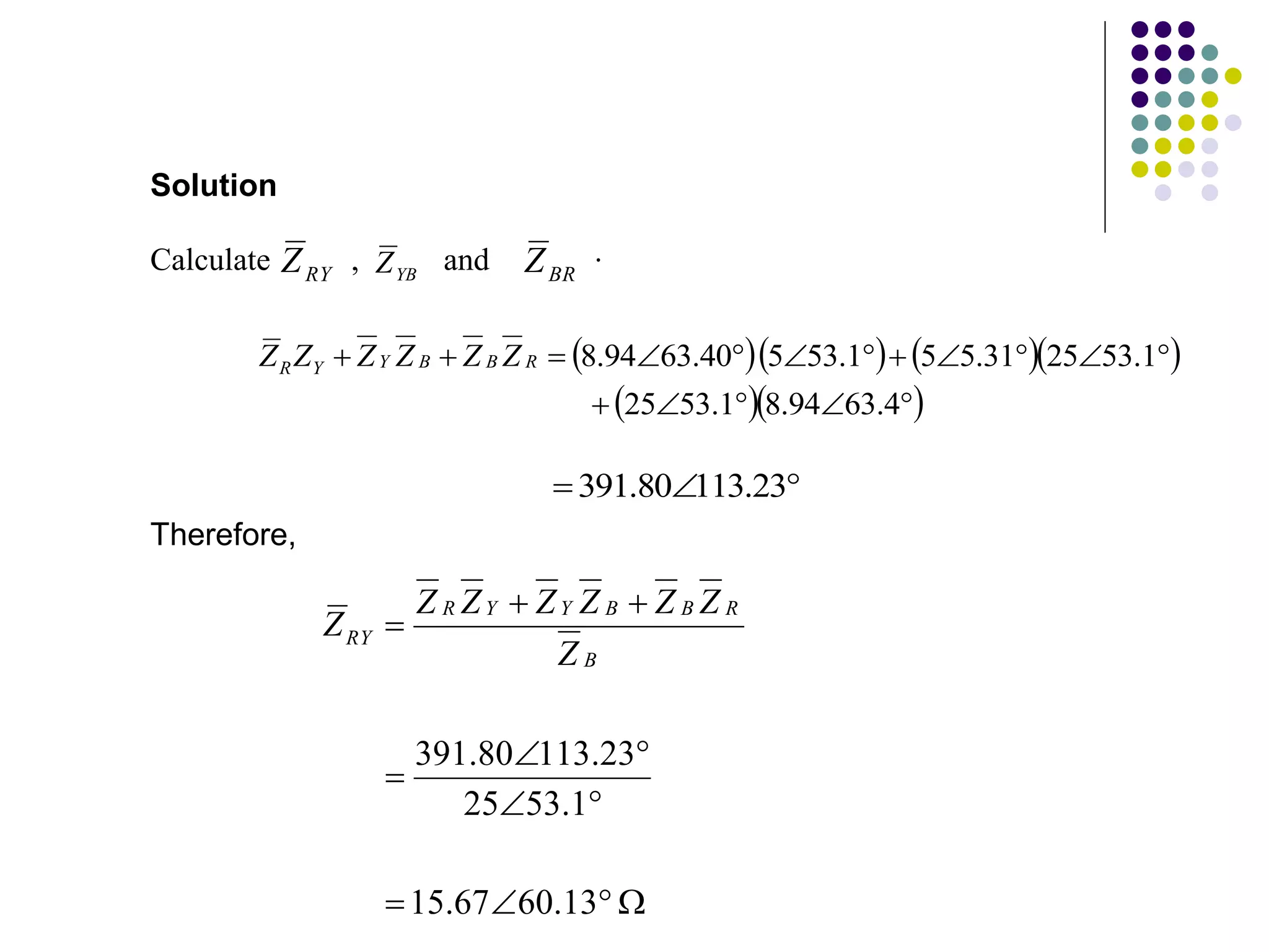 











13
.
60
67
.
15
1
.
53
25
23
.
113
80
.
391
B
R
B
B
Y
Y
R
RY
Z
Z
Z
Z
Z
Z
Z
Z
RY
Z YB
Z BR
Z
Calculate , and .
Solution
     
  

















4
.
63
94
.
8
1
.
53
25
1
.
53
25
31
.
5
5
1
.
53
5
40
.
63
94
.
8
R
B
B
Y
Y
R Z
Z
Z
Z
Z
Z


 23
.
113
80
.
391
Therefore,
 