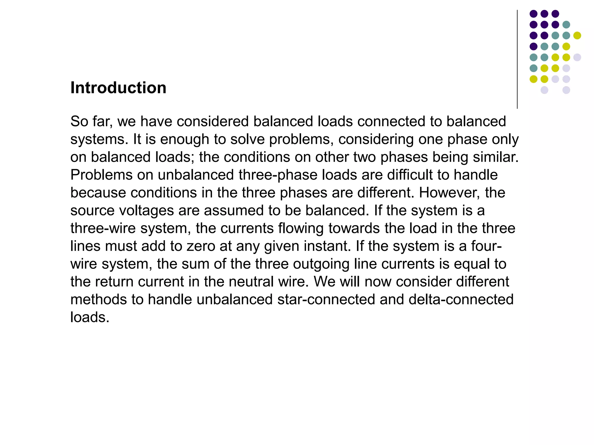 Introduction
So far, we have considered balanced loads connected to balanced
systems. It is enough to solve problems, considering one phase only
on balanced loads; the conditions on other two phases being similar.
Problems on unbalanced three-phase loads are difficult to handle
because conditions in the three phases are different. However, the
source voltages are assumed to be balanced. If the system is a
three-wire system, the currents flowing towards the load in the three
lines must add to zero at any given instant. If the system is a four-
wire system, the sum of the three outgoing line currents is equal to
the return current in the neutral wire. We will now consider different
methods to handle unbalanced star-connected and delta-connected
loads.
 